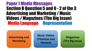 Paper 1 Media Messages
Section B Question 5 and 6 - 2 of the 3
Advertising and Marketing / Music
Videos / Magazines (The Big Issue)
(Media Language & Representation)
Advertising and
Marketing
Music Videos
(Titanium and
Heaven)
Magazines
(The Big Issue)
 