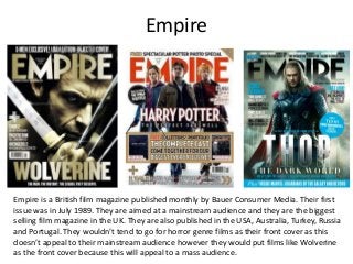 Empire
Empire is a British film magazine published monthly by Bauer Consumer Media. Their first
issue was in July 1989. They are aimed at a mainstream audience and they are the biggest
selling film magazine in the UK. They are also published in the USA, Australia, Turkey, Russia
and Portugal. They wouldn’t tend to go for horror genre films as their front cover as this
doesn’t appeal to their mainstream audience however they would put films like Wolverine
as the front cover because this will appeal to a mass audience.
 