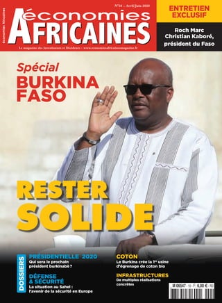 Le magazine des Investisseurs et des DécideursLe magazine des Investisseurs et Décideurs – www.economiesafricainesmagazine.fr
N°10 – Avril/Juin 2020
économiesAfricaines
RESTER
SOLIDE
3’:HIKQPE=U[UUY:?k@a@b@a@k";
M 06547 - 10 - F: 6,00 E - RD
COTON
Le Burkina crée la 1re
usine
d’égrenage de coton bio  
INFRASTRUCTURES
De multiples réalisations
concrètes
PRÉSIDENTIELLE  2020
Qui sera le prochain
président burkinabè ? 
DÉFENSE
& SÉCURITÉ
La situation au Sahel :
l’avenir de la sécurité en Europe  
Spécial
BURKINA
FASO
ENTRETIEN
EXCLUSIF
Roch Marc
Christian Kaboré,
président du Faso
DOSSIERS
EA10 COUV.indd 1EA10 COUV.indd 1 13/03/2020 11:0313/03/2020 11:03
 