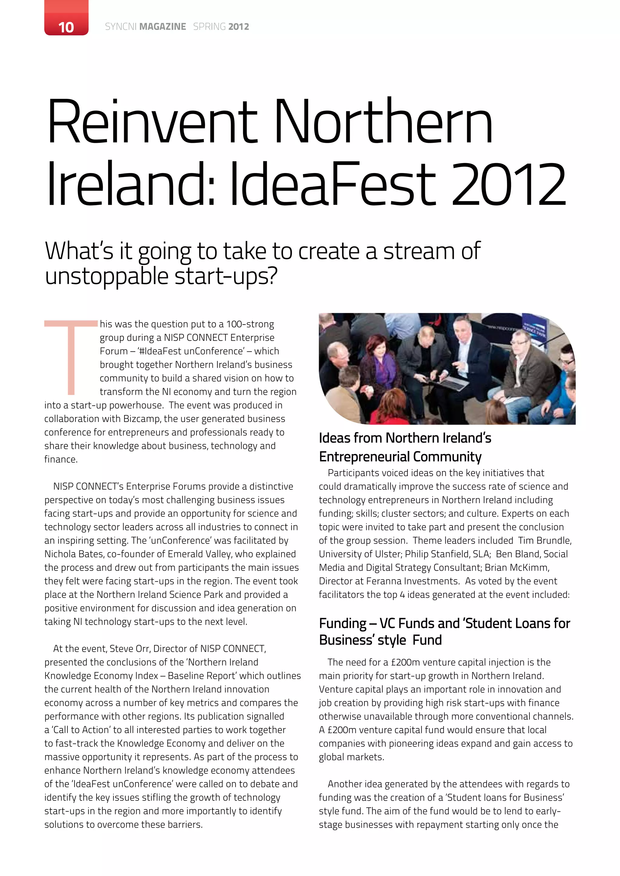 10       c SYNCNI magazine SPRING 2012ontemporary magazine month 20XX




Reinvent Northern
Ireland: IdeaFest 2012
What’s it going to take to create a stream of
unstoppable start-ups?



T
              his was the question put to a 100-strong
              group during a NISP CONNECT Enterprise
              Forum – ‘#IdeaFest unConference’ – which
              brought together Northern Ireland’s business
              community to build a shared vision on how to
              transform the NI economy and turn the region
into a start-up powerhouse. The event was produced in
collaboration with Bizcamp, the user generated business
conference for entrepreneurs and professionals ready to
share their knowledge about business, technology and
                                                                Ideas from Northern Ireland’s
finance.                                                        Entrepreneurial Community
                                                                  Participants voiced ideas on the key initiatives that
  NISP CONNECT’s Enterprise Forums provide a distinctive        could dramatically improve the success rate of science and
perspective on today’s most challenging business issues         technology entrepreneurs in Northern Ireland including
facing start-ups and provide an opportunity for science and     funding; skills; cluster sectors; and culture. Experts on each
technology sector leaders across all industries to connect in   topic were invited to take part and present the conclusion
an inspiring setting. The ‘unConference’ was facilitated by     of the group session. Theme leaders included Tim Brundle,
Nichola Bates, co-founder of Emerald Valley, who explained      University of Ulster; Philip Stanfield, SLA; Ben Bland, Social
the process and drew out from participants the main issues      Media and Digital Strategy Consultant; Brian McKimm,
they felt were facing start-ups in the region. The event took   Director at Feranna Investments. As voted by the event
place at the Northern Ireland Science Park and provided a       facilitators the top 4 ideas generated at the event included:
positive environment for discussion and idea generation on
taking NI technology start-ups to the next level.               Funding – VC Funds and ‘Student Loans for
   At the event, Steve Orr, Director of NISP CONNECT,
                                                                Business’ style Fund
presented the conclusions of the ‘Northern Ireland                The need for a £200m venture capital injection is the
Knowledge Economy Index – Baseline Report’ which outlines       main priority for start-up growth in Northern Ireland.
the current health of the Northern Ireland innovation           Venture capital plays an important role in innovation and
economy across a number of key metrics and compares the         job creation by providing high risk start-ups with finance
performance with other regions. Its publication signalled       otherwise unavailable through more conventional channels.
a ‘Call to Action’ to all interested parties to work together   A £200m venture capital fund would ensure that local
to fast-track the Knowledge Economy and deliver on the          companies with pioneering ideas expand and gain access to
massive opportunity it represents. As part of the process to    global markets.
enhance Northern Ireland’s knowledge economy attendees
of the ‘IdeaFest unConference’ were called on to debate and       Another idea generated by the attendees with regards to
identify the key issues stifling the growth of technology       funding was the creation of a ‘Student loans for Business’
start-ups in the region and more importantly to identify        style fund. The aim of the fund would be to lend to early-
solutions to overcome these barriers.                           stage businesses with repayment starting only once the
 