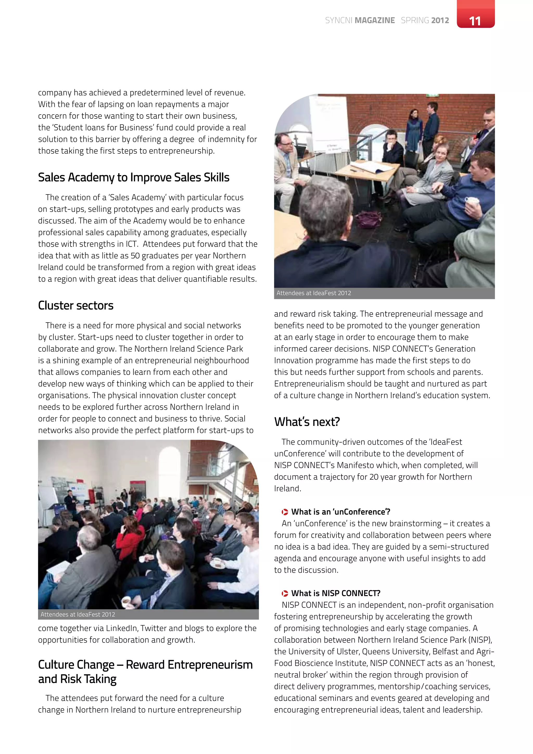 SYNCNI magazine SPRING 2012           11




company has achieved a predetermined level of revenue.
With the fear of lapsing on loan repayments a major
concern for those wanting to start their own business,
the ‘Student loans for Business’ fund could provide a real
solution to this barrier by offering a degree of indemnity for
those taking the first steps to entrepreneurship.


Sales Academy to Improve Sales Skills
   The creation of a ‘Sales Academy’ with particular focus
on start-ups, selling prototypes and early products was
discussed. The aim of the Academy would be to enhance
professional sales capability among graduates, especially
those with strengths in ICT. Attendees put forward that the
idea that with as little as 50 graduates per year Northern
Ireland could be transformed from a region with great ideas
to a region with great ideas that deliver quantifiable results.
                                                                  Attendees at IdeaFest 2012

Cluster sectors
                                                                  and reward risk taking. The entrepreneurial message and
   There is a need for more physical and social networks          benefits need to be promoted to the younger generation
by cluster. Start-ups need to cluster together in order to        at an early stage in order to encourage them to make
collaborate and grow. The Northern Ireland Science Park           informed career decisions. NISP CONNECT’s Generation
is a shining example of an entrepreneurial neighbourhood          Innovation programme has made the first steps to do
that allows companies to learn from each other and                this but needs further support from schools and parents.
develop new ways of thinking which can be applied to their        Entrepreneurialism should be taught and nurtured as part
organisations. The physical innovation cluster concept            of a culture change in Northern Ireland’s education system.
needs to be explored further across Northern Ireland in
order for people to connect and business to thrive. Social
                                                                  What’s next?
networks also provide the perfect platform for start-ups to
                                                                     The community-driven outcomes of the ‘IdeaFest
                                                                  unConference’ will contribute to the development of
                                                                  NISP CONNECT’s Manifesto which, when completed, will
                                                                  document a trajectory for 20 year growth for Northern
                                                                  Ireland.

                                                                    q What is an ‘unConference’?
                                                                    An ‘unConference’ is the new brainstorming – it creates a
                                                                  forum for creativity and collaboration between peers where
                                                                  no idea is a bad idea. They are guided by a semi-structured
                                                                  agenda and encourage anyone with useful insights to add
                                                                  to the discussion.

                                                                    q What is NISP CONNECT?
                                                                    NISP CONNECT is an independent, non-profit organisation
Attendees at IdeaFest 2012                                        fostering entrepreneurship by accelerating the growth
come together via LinkedIn, Twitter and blogs to explore the      of promising technologies and early stage companies. A
opportunities for collaboration and growth.                       collaboration between Northern Ireland Science Park (NISP),
                                                                  the University of Ulster, Queens University, Belfast and Agri-
Culture Change – Reward Entrepreneurism                           Food Bioscience Institute, NISP CONNECT acts as an ‘honest,
                                                                  neutral broker’ within the region through provision of
and Risk Taking                                                   direct delivery programmes, mentorship/coaching services,
  The attendees put forward the need for a culture                educational seminars and events geared at developing and
change in Northern Ireland to nurture entrepreneurship            encouraging entrepreneurial ideas, talent and leadership.
 
