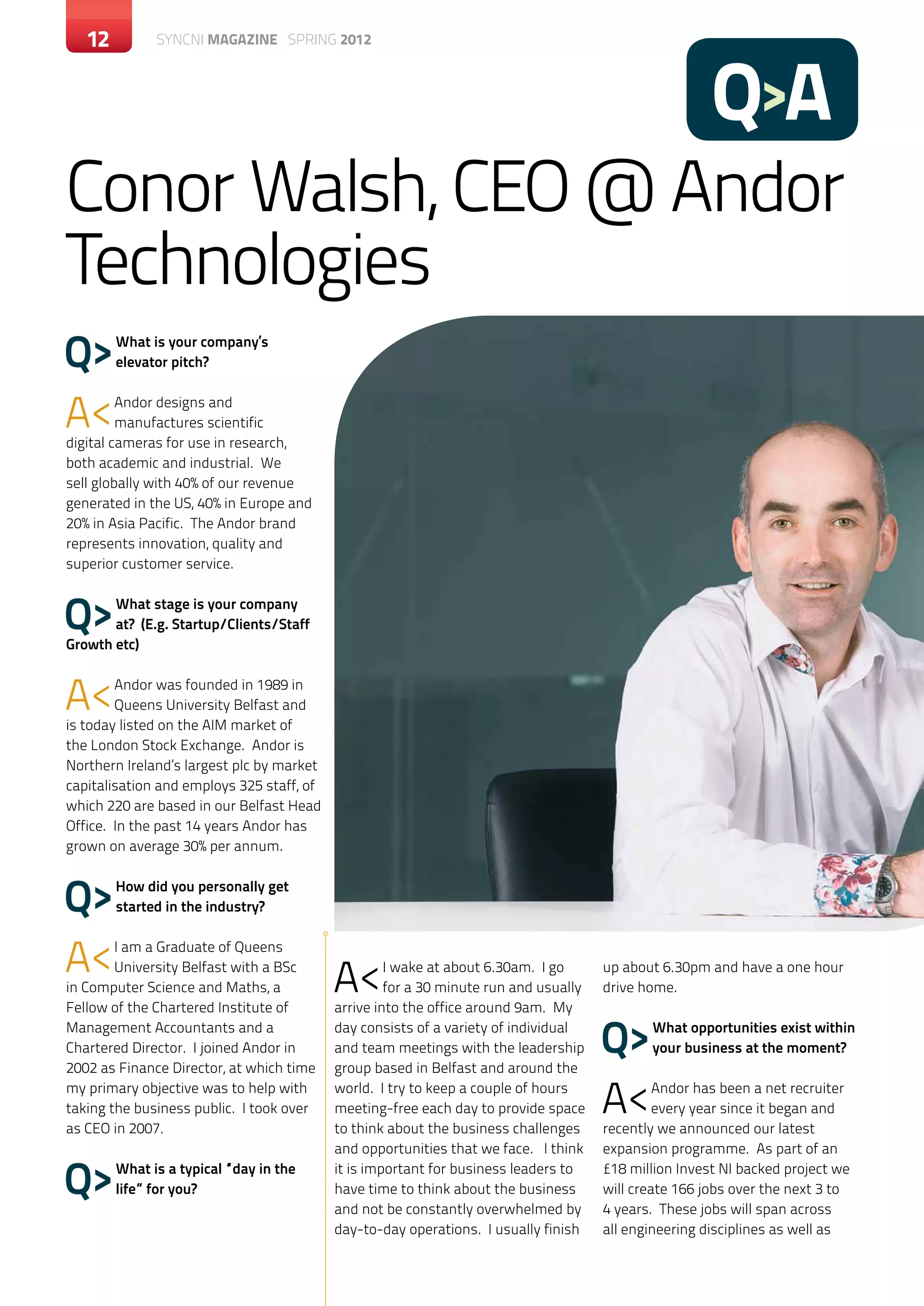 12       c SYNCNI magazine SPRING 2012




                                                                                                       Q>A
Conor Walsh, CEO @ Andor
Technologies
Q>      What is your company’s
        elevator pitch?



A<       Andor designs and
         manufactures scientific
digital cameras for use in research,
both academic and industrial. We
sell globally with 40% of our revenue
generated in the US, 40% in Europe and
20% in Asia Pacific. The Andor brand
represents innovation, quality and
superior customer service.



Q>     What stage is your company
       at? (E.g. Startup/Clients/Staff
Growth etc)



A<      Andor was founded in 1989 in
        Queens University Belfast and
is today listed on the AIM market of
the London Stock Exchange. Andor is
Northern Ireland’s largest plc by market
capitalisation and employs 325 staff, of
which 220 are based in our Belfast Head
Office. In the past 14 years Andor has
grown on average 30% per annum.



Q>      How did you personally get
        started in the industry?



A<      I am a Graduate of Queens
        University Belfast with a BSc
in Computer Science and Maths, a           A<       I wake at about 6.30am. I go
                                                    for a 30 minute run and usually
                                                                                      up about 6.30pm and have a one hour
                                                                                      drive home.
Fellow of the Chartered Institute of       arrive into the office around 9am. My
Management Accountants and a
Chartered Director. I joined Andor in
2002 as Finance Director, at which time
                                           day consists of a variety of individual
                                           and team meetings with the leadership
                                           group based in Belfast and around the
                                                                                      Q>     What opportunities exist within
                                                                                             your business at the moment?

my primary objective was to help with
taking the business public. I took over
as CEO in 2007.
                                           world. I try to keep a couple of hours
                                           meeting-free each day to provide space
                                           to think about the business challenges
                                                                                      A<       Andor has been a net recruiter
                                                                                               every year since it began and
                                                                                      recently we announced our latest
                                           and opportunities that we face. I think    expansion programme. As part of an

Q>      What is a typical “day in the
        life” for you?
                                           it is important for business leaders to
                                           have time to think about the business
                                           and not be constantly overwhelmed by
                                                                                      £18 million Invest NI backed project we
                                                                                      will create 166 jobs over the next 3 to
                                                                                      4 years. These jobs will span across
                                           day-to-day operations. I usually finish    all engineering disciplines as well as
 