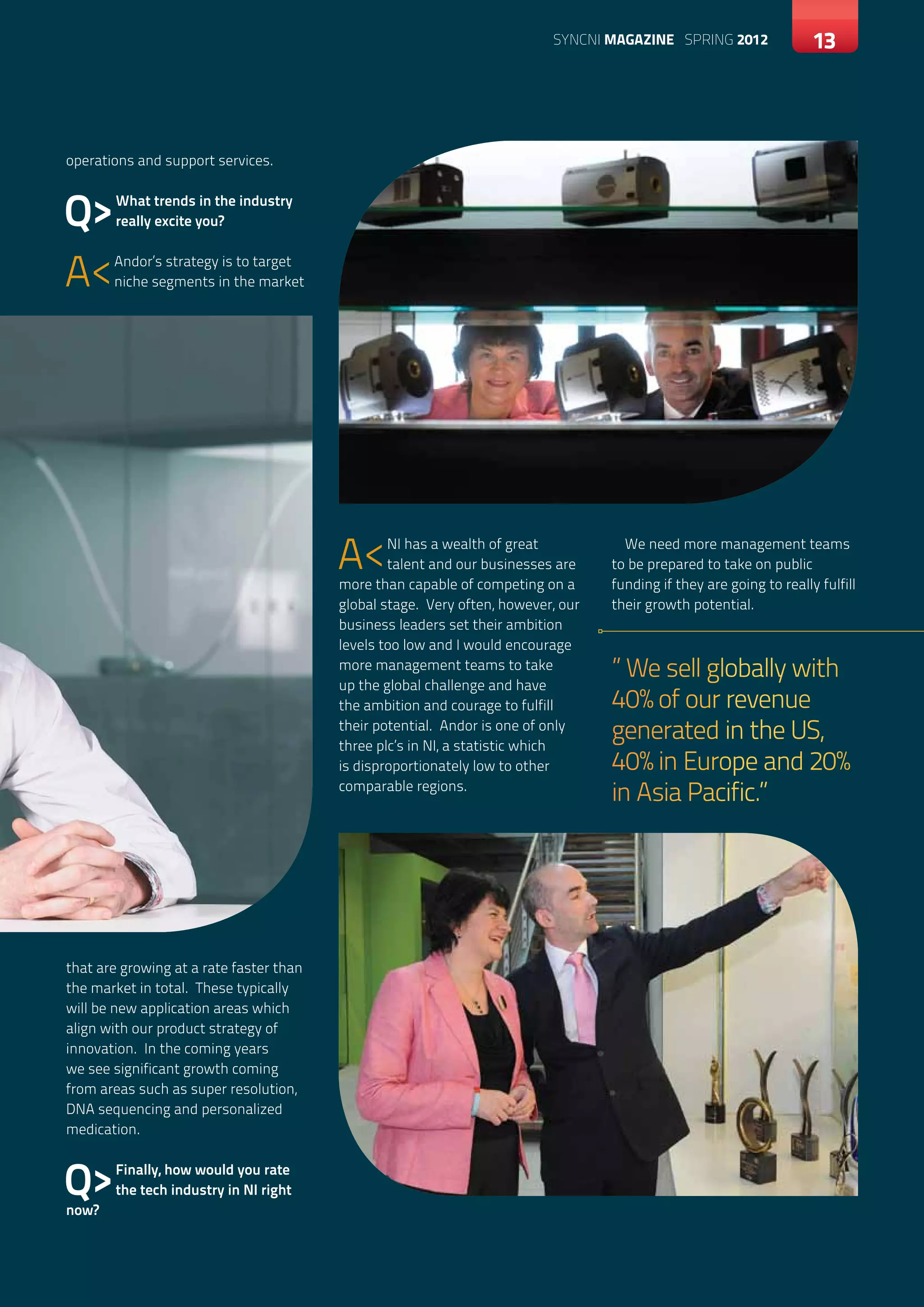 SYNCNI magazine SPRING 2012                13




operations and support services.



Q>     What trends in the industry
       really excite you?



A<     Andor’s strategy is to target
       niche segments in the market




                                         A<      NI has a wealth of great
                                                 talent and our businesses are
                                         more than capable of competing on a
                                                                                    We need more management teams
                                                                                  to be prepared to take on public
                                                                                  funding if they are going to really fulfill
                                         global stage. Very often, however, our   their growth potential.
                                         business leaders set their ambition
                                         levels too low and I would encourage
                                         more management teams to take            ” We sell globally with
                                         up the global challenge and have
                                         the ambition and courage to fulfill      40% of our revenue
                                         their potential. Andor is one of only
                                         three plc’s in NI, a statistic which
                                                                                  generated in the US,
                                         is disproportionately low to other       40% in Europe and 20%
                                         comparable regions.
                                                                                  in Asia Pacific.”




that are growing at a rate faster than
the market in total. These typically
will be new application areas which
align with our product strategy of
innovation. In the coming years
we see significant growth coming
from areas such as super resolution,
DNA sequencing and personalized
medication.



Q>
now?
       Finally, how would you rate
       the tech industry in NI right
 