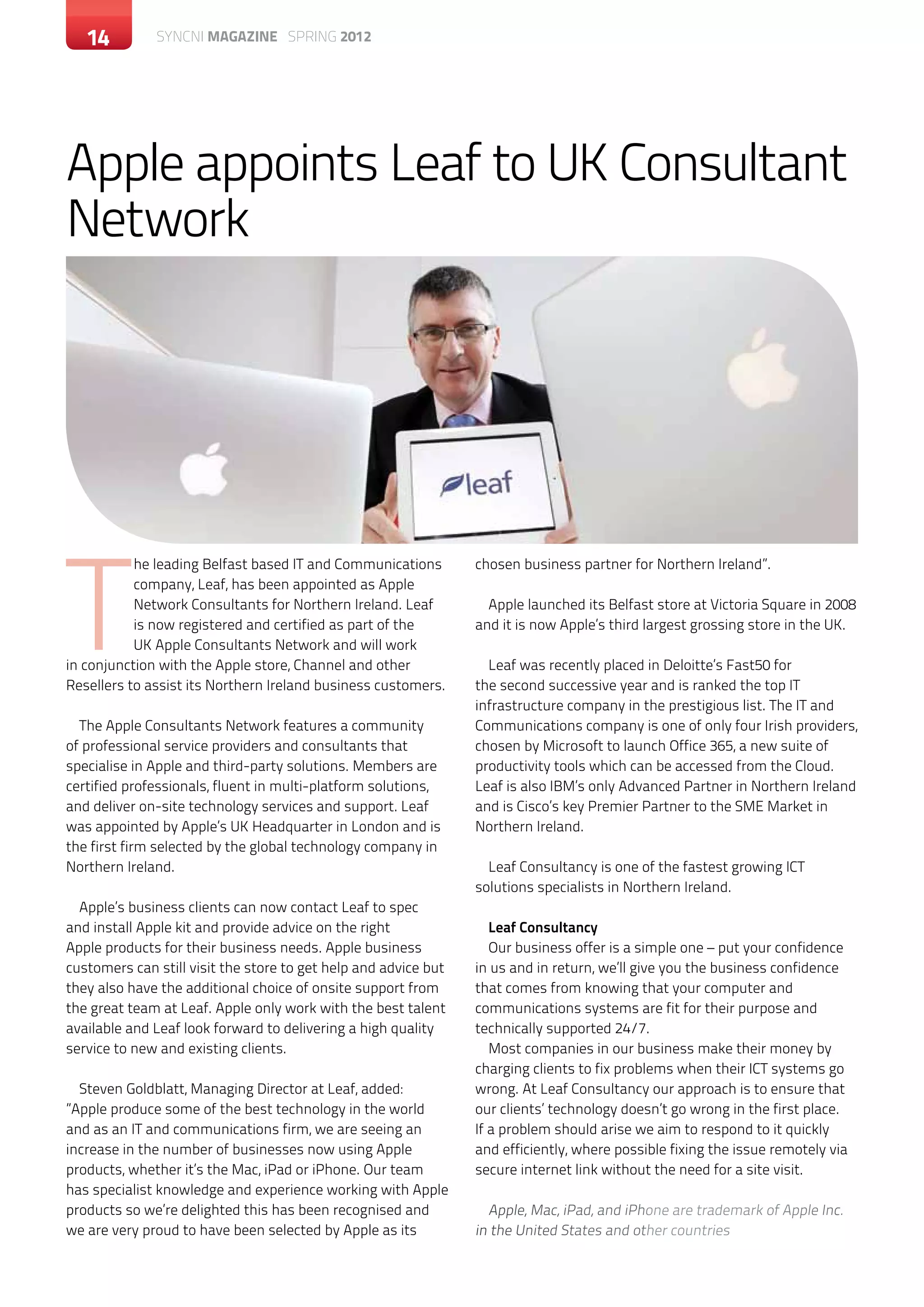 14       c SYNCNI magazine SPRING 2012ontemporary magazine month 20XX




Apple appoints Leaf to UK Consultant
Network




T
           he leading Belfast based IT and Communications        chosen business partner for Northern Ireland”.
           company, Leaf, has been appointed as Apple
           Network Consultants for Northern Ireland. Leaf          Apple launched its Belfast store at Victoria Square in 2008
           is now registered and certified as part of the        and it is now Apple’s third largest grossing store in the UK.
           UK Apple Consultants Network and will work
in conjunction with the Apple store, Channel and other             Leaf was recently placed in Deloitte’s Fast50 for
Resellers to assist its Northern Ireland business customers.     the second successive year and is ranked the top IT
                                                                 infrastructure company in the prestigious list. The IT and
  The Apple Consultants Network features a community             Communications company is one of only four Irish providers,
of professional service providers and consultants that           chosen by Microsoft to launch Office 365, a new suite of
specialise in Apple and third-party solutions. Members are       productivity tools which can be accessed from the Cloud.
certified professionals, fluent in multi-platform solutions,     Leaf is also IBM’s only Advanced Partner in Northern Ireland
and deliver on-site technology services and support. Leaf        and is Cisco’s key Premier Partner to the SME Market in
was appointed by Apple’s UK Headquarter in London and is         Northern Ireland.
the first firm selected by the global technology company in
Northern Ireland.                                                  Leaf Consultancy is one of the fastest growing ICT
                                                                 solutions specialists in Northern Ireland.
  Apple’s business clients can now contact Leaf to spec
and install Apple kit and provide advice on the right               Leaf Consultancy
Apple products for their business needs. Apple business             Our business offer is a simple one – put your confidence
customers can still visit the store to get help and advice but   in us and in return, we’ll give you the business confidence
they also have the additional choice of onsite support from      that comes from knowing that your computer and
the great team at Leaf. Apple only work with the best talent     communications systems are fit for their purpose and
available and Leaf look forward to delivering a high quality     technically supported 24/7.
service to new and existing clients.                                Most companies in our business make their money by
                                                                 charging clients to fix problems when their ICT systems go
  Steven Goldblatt, Managing Director at Leaf, added:            wrong. At Leaf Consultancy our approach is to ensure that
”Apple produce some of the best technology in the world          our clients’ technology doesn’t go wrong in the first place.
and as an IT and communications firm, we are seeing an           If a problem should arise we aim to respond to it quickly
increase in the number of businesses now using Apple             and efficiently, where possible fixing the issue remotely via
products, whether it’s the Mac, iPad or iPhone. Our team         secure internet link without the need for a site visit.
has specialist knowledge and experience working with Apple
products so we’re delighted this has been recognised and           Apple, Mac, iPad, and iPhone are trademark of Apple Inc.
we are very proud to have been selected by Apple as its          in the United States and other countries
 