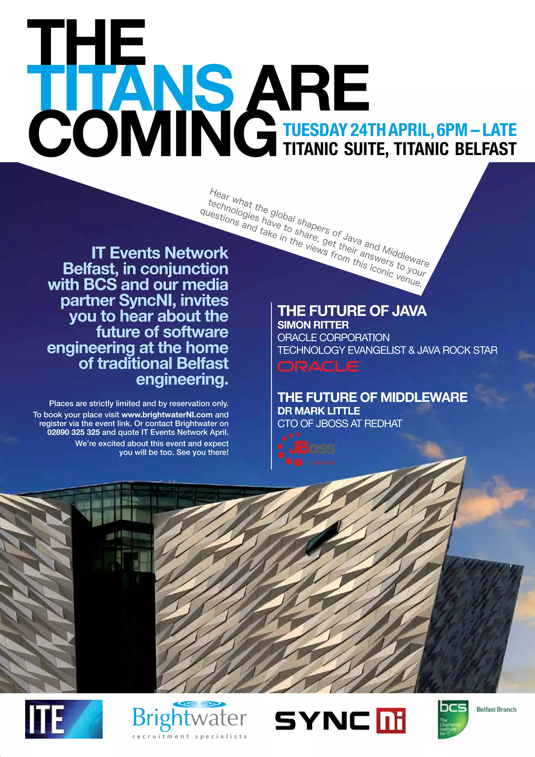 The
TiTanS are
CominG                                                                Tuesday 24Th april, 6pm – laTe
                                                                      TiTanic suiTe, TiTanic BelfasT

                                                  Hea
                                                       r
                                                  tech what
                                                que    nolo the g
                                                    stio gies        loba
                                                         ns a     h       ls
                                                              nd t ave to hapers
                                                                  ake     sh         o
                                                                      in th are, g f Java
                                                                           e vi    et t
                                                                                ews     he and M
         iT events network                                                          from ir answ iddlew
                                                                                          this    ers      ar
     Belfast, in conjunction                                                                   icon to yo e
                                                                                                   ic v    u
                                                                                                        enu r
   with BCS and our media                                                                                  e.

    partner Syncni, invites
      you to hear about the                                         The FuTure oF Java
                                                                    Simon riTTer
          future of software                                        Oracle cOrpOratiOn
   engineering at the home                                          technOlOgy evangelist & Java rOck star
       of traditional Belfast
                engineering.
    Places are strictly limited and by reservation only.
                                                                    The FuTure oF middleware
To book your place visit www.brightwaterni.com and                  dr mark liTTle
 register via the event link. Or contact Brightwater on             ctO Of JBOss at redhat
    02890 325 325 and quote IT Events Network April.
            We’re excited about this event and expect
                          you will be too. See you there!
 