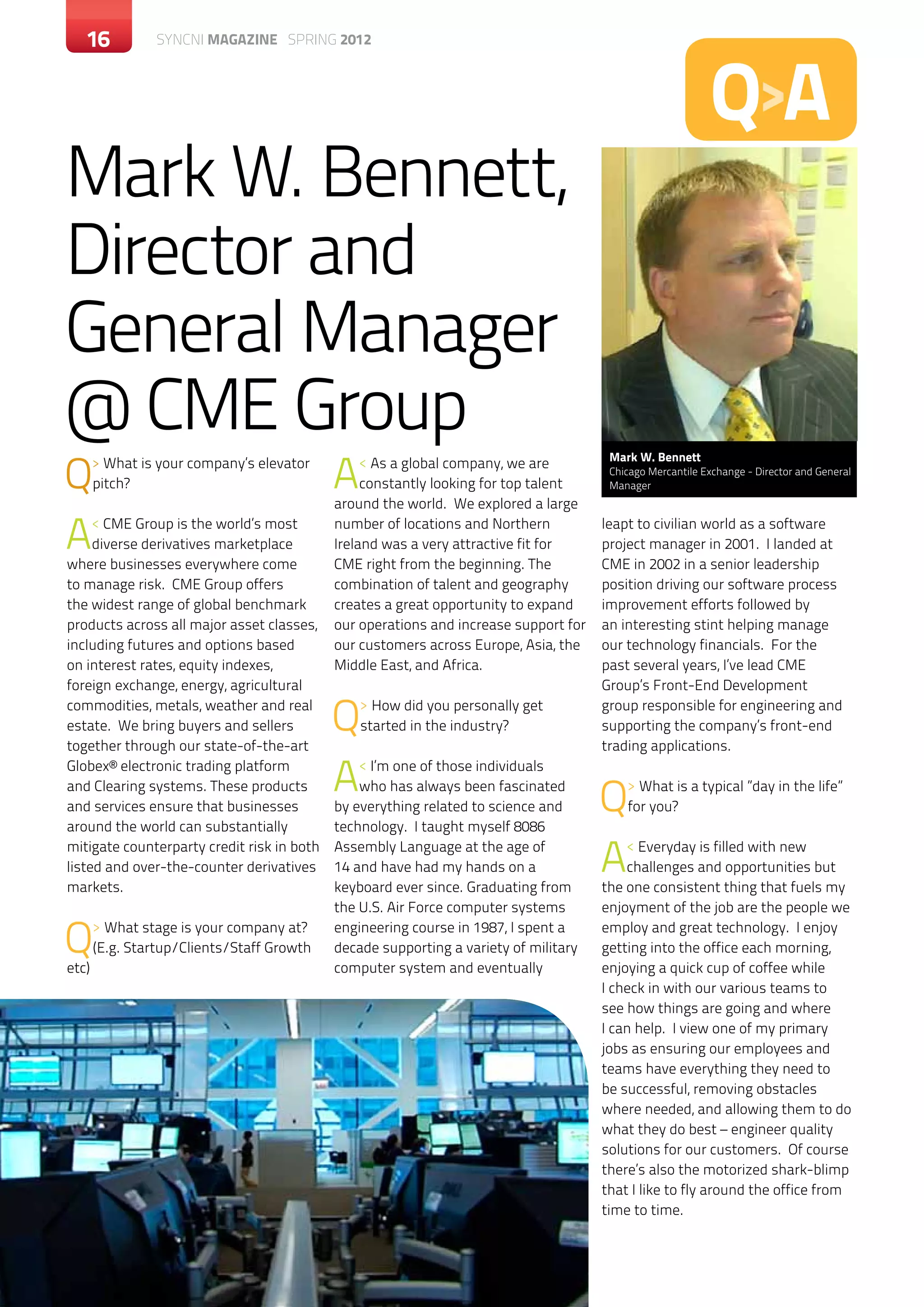 16           c SYNCNI magazine SPRING 2012




                                                                                                           Q>A
Mark W. Bennett,
Director and
General Manager
@ CME Group
Q                                           A
                                                                                       Mark W. Bennett
       > What is your company’s elevator         < As a global company, we are         Chicago Mercantile Exchange - Director and General
       pitch?                                    constantly looking for top talent     Manager
                                            around the world. We explored a large

A    < CME Group is the world’s most
     diverse derivatives marketplace
where businesses everywhere come
                                            number of locations and Northern
                                            Ireland was a very attractive fit for
                                            CME right from the beginning. The
                                                                                      leapt to civilian world as a software
                                                                                      project manager in 2001. I landed at
                                                                                      CME in 2002 in a senior leadership
to manage risk. CME Group offers            combination of talent and geography       position driving our software process
the widest range of global benchmark        creates a great opportunity to expand     improvement efforts followed by
products across all major asset classes,    our operations and increase support for   an interesting stint helping manage
including futures and options based         our customers across Europe, Asia, the    our technology financials. For the
on interest rates, equity indexes,          Middle East, and Africa.                  past several years, I’ve lead CME
foreign exchange, energy, agricultural                                                Group’s Front-End Development
commodities, metals, weather and real
estate. We bring buyers and sellers
together through our state-of-the-art
                                            Q   > How did you personally get
                                                started in the industry?
                                                                                      group responsible for engineering and
                                                                                      supporting the company’s front-end
                                                                                      trading applications.
Globex® electronic trading platform
and Clearing systems. These products
and services ensure that businesses
                                            A   < I’m one of those individuals
                                                who has always been fascinated
                                            by everything related to science and      Q   > What is a typical ”day in the life”
                                                                                          for you?
around the world can substantially          technology. I taught myself 8086
mitigate counterparty credit risk in both
listed and over-the-counter derivatives
markets.
                                            Assembly Language at the age of
                                            14 and have had my hands on a
                                            keyboard ever since. Graduating from
                                                                                      A   < Everyday is filled with new
                                                                                          challenges and opportunities but
                                                                                      the one consistent thing that fuels my
                                            the U.S. Air Force computer systems       enjoyment of the job are the people we

Q
etc)
       > What stage is your company at?
       (E.g. Startup/Clients/Staff Growth
                                            engineering course in 1987, I spent a
                                            decade supporting a variety of military
                                            computer system and eventually
                                                                                      employ and great technology. I enjoy
                                                                                      getting into the office each morning,
                                                                                      enjoying a quick cup of coffee while
                                                                                      I check in with our various teams to
                                                                                      see how things are going and where
                                                                                      I can help. I view one of my primary
                                                                                      jobs as ensuring our employees and
                                                                                      teams have everything they need to
                                                                                      be successful, removing obstacles
                                                                                      where needed, and allowing them to do
                                                                                      what they do best – engineer quality
                                                                                      solutions for our customers. Of course
                                                                                      there’s also the motorized shark-blimp
                                                                                      that I like to fly around the office from
                                                                                      time to time.
 