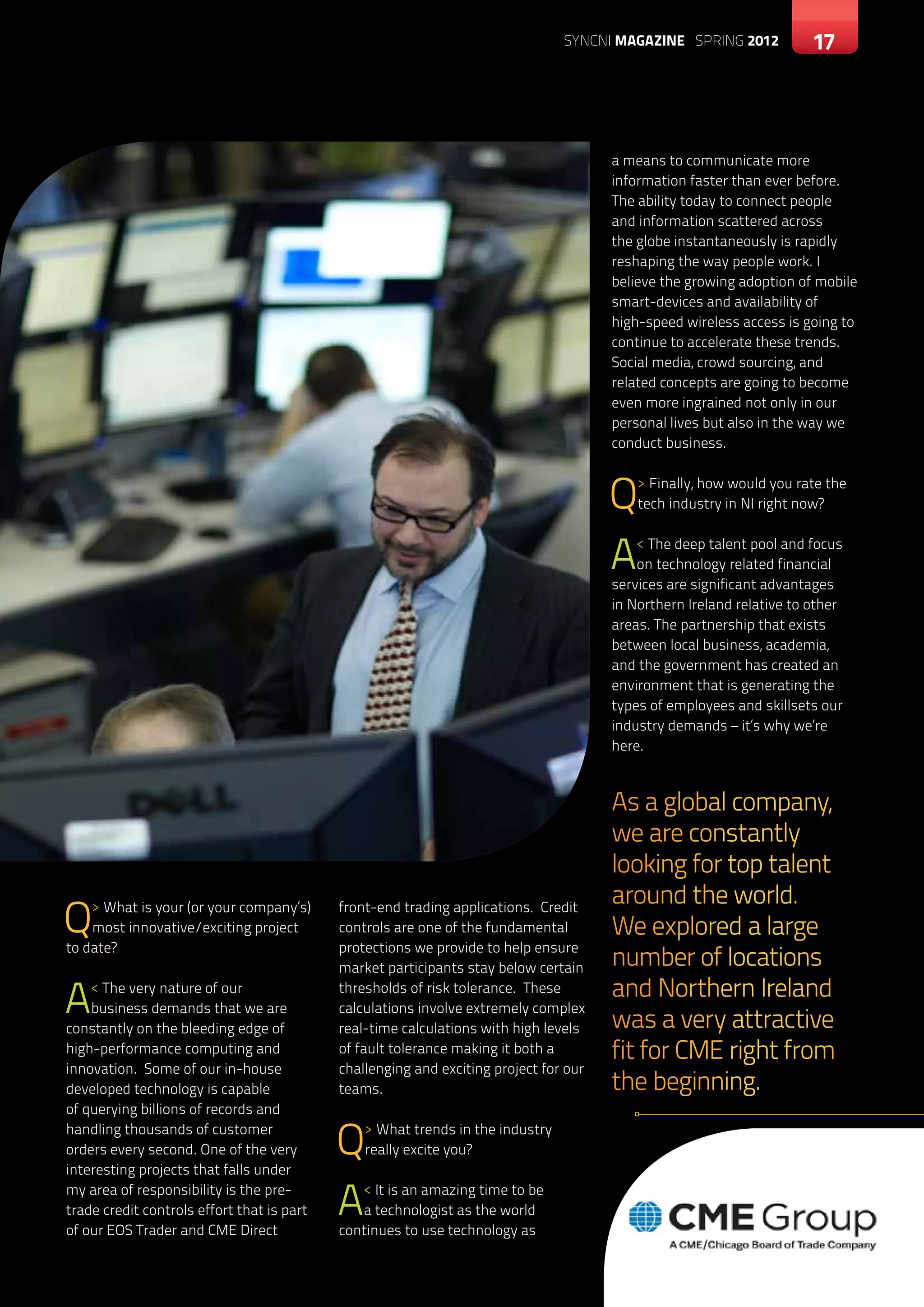SYNCNI magazine SPRING 2012            17



                                                                                       a means to communicate more
                                                                                       information faster than ever before.
                                                                                       The ability today to connect people
                                                                                       and information scattered across
                                                                                       the globe instantaneously is rapidly
                                                                                       reshaping the way people work. I
                                                                                       believe the growing adoption of mobile
                                                                                       smart-devices and availability of
                                                                                       high-speed wireless access is going to
                                                                                       continue to accelerate these trends.
                                                                                       Social media, crowd sourcing, and
                                                                                       related concepts are going to become
                                                                                       even more ingrained not only in our
                                                                                       personal lives but also in the way we
                                                                                       conduct business.



                                                                                       Q   > Finally, how would you rate the
                                                                                           tech industry in NI right now?



                                                                                       A   < The deep talent pool and focus
                                                                                           on technology related financial
                                                                                       services are significant advantages
                                                                                       in Northern Ireland relative to other
                                                                                       areas. The partnership that exists
                                                                                       between local business, academia,
                                                                                       and the government has created an
                                                                                       environment that is generating the
                                                                                       types of employees and skillsets our
                                                                                       industry demands – it’s why we’re
                                                                                       here.



                                                                                       As a global company,
                                                                                       we are constantly
                                                                                       looking for top talent
                                                                                       around the world.
Q   > What is your (or your company’s)
    most innovative/exciting project
to date?
                                            front-end trading applications. Credit
                                            controls are one of the fundamental
                                            protections we provide to help ensure
                                                                                       We explored a large
                                            market participants stay below certain     number of locations
A   < The very nature of our
    business demands that we are
constantly on the bleeding edge of
                                            thresholds of risk tolerance. These
                                            calculations involve extremely complex
                                            real-time calculations with high levels
                                                                                       and Northern Ireland
                                                                                       was a very attractive
high-performance computing and              of fault tolerance making it both a        fit for CME right from
innovation. Some of our in-house            challenging and exciting project for our
developed technology is capable             teams.                                     the beginning.
of querying billions of records and
handling thousands of customer
orders every second. One of the very
interesting projects that falls under
                                            Q   > What trends in the industry
                                                really excite you?

my area of responsibility is the pre-
trade credit controls effort that is part
of our EOS Trader and CME Direct
                                            A  < It is an amazing time to be
                                               a technologist as the world
                                            continues to use technology as
 