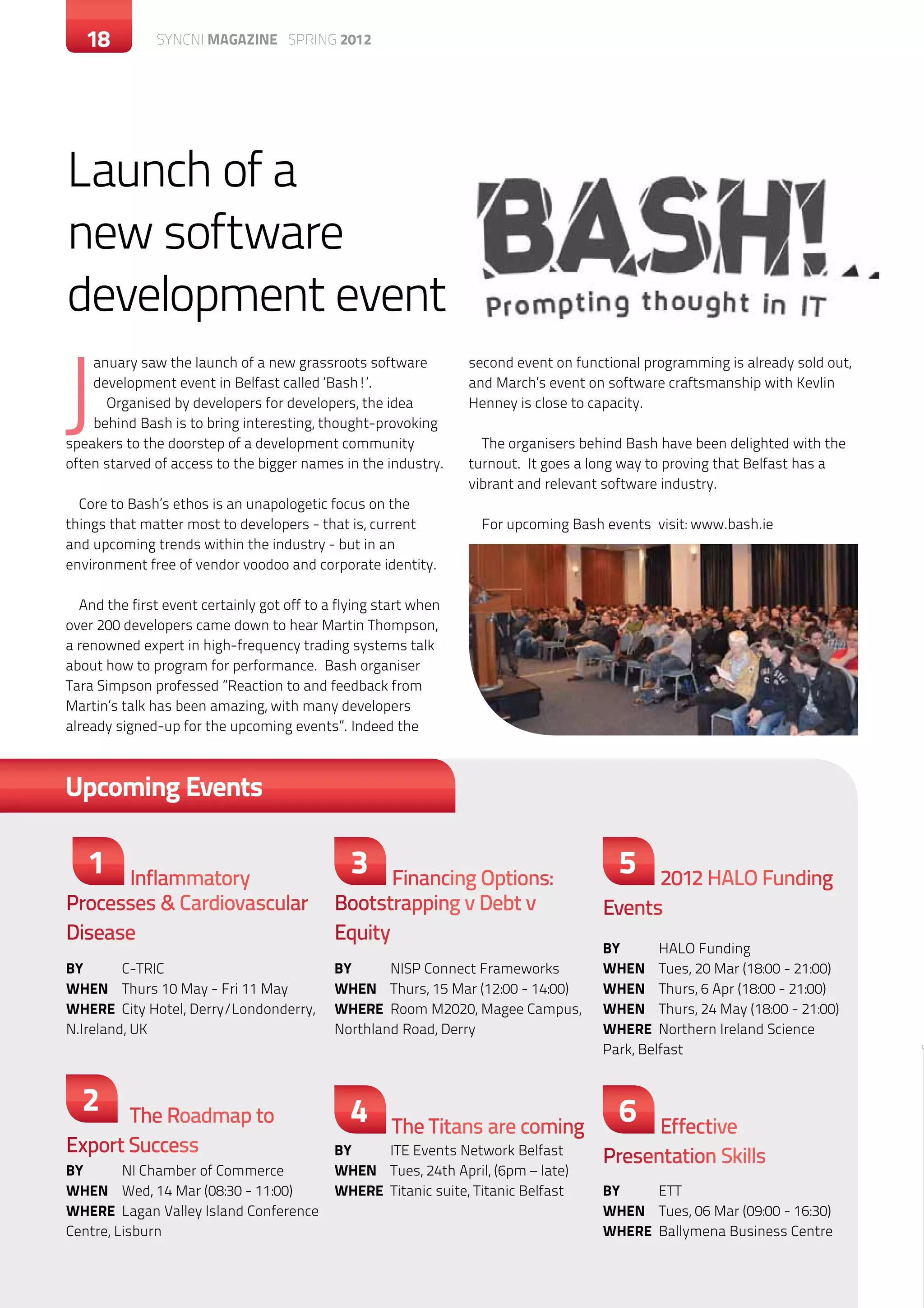 18        c SYNCNI magazine SPRING 2012




Launch of a
new software
development event

J
    anuary saw the launch of a new grassroots software           second event on functional programming is already sold out,
    development event in Belfast called ‘Bash!’.                 and March’s event on software craftsmanship with Kevlin
      Organised by developers for developers, the idea           Henney is close to capacity.
    behind Bash is to bring interesting, thought-provoking
speakers to the doorstep of a development community                The organisers behind Bash have been delighted with the
often starved of access to the bigger names in the industry.     turnout. It goes a long way to proving that Belfast has a
                                                                 vibrant and relevant software industry.
  Core to Bash’s ethos is an unapologetic focus on the
things that matter most to developers - that is, current           For upcoming Bash events visit: www.bash.ie	
and upcoming trends within the industry - but in an
environment free of vendor voodoo and corporate identity.

  And the first event certainly got off to a flying start when
over 200 developers came down to hear Martin Thompson,
a renowned expert in high-frequency trading systems talk
about how to program for performance. Bash organiser
Tara Simpson professed ”Reaction to and feedback from
Martin’s talk has been amazing, with many developers
already signed-up for the upcoming events”. Indeed the



Upcoming Events

   1  Inflammatory
                                               3   Financing Options:
                                                                                        5  2012 HALO Funding
Processes & Cardiovascular                  Bootstrapping v Debt v                   Events
Disease                                     Equity
                                                                                     BY	      HALO Funding
BY	C-TRIC                                   BY	     NISP Connect Frameworks          When	 Tues, 20 Mar (18:00 - 21:00)
When	 Thurs 10 May - Fri 11 May             When	 Thurs, 15 Mar (12:00 - 14:00)      When	 Thurs, 6 Apr (18:00 - 21:00)
WHERE	 City Hotel, Derry/Londonderry,       WHERE	 Room M2020, Magee Campus,         When	 Thurs, 24 May (18:00 - 21:00)
N.Ireland, UK                               Northland Road, Derry                    WHERE	 Northern Ireland Science
                                                                                     Park, Belfast


  2    The Roadmap to                          4                                        6
                                                     The Titans are coming                 Effective
Export Success                              BY	    ITE Events Network Belfast
                                                                                     Presentation Skills
BY	      NI Chamber of Commerce             When	 Tues, 24th April, (6pm – late)
When	 Wed, 14 Mar (08:30 - 11:00)           WHERE	 Titanic suite, Titanic Belfast    BY	ETT
WHERE	 Lagan Valley Island Conference                                                When	 Tues, 06 Mar (09:00 - 16:30)
Centre, Lisburn                                                                      WHERE	 Ballymena Business Centre
 