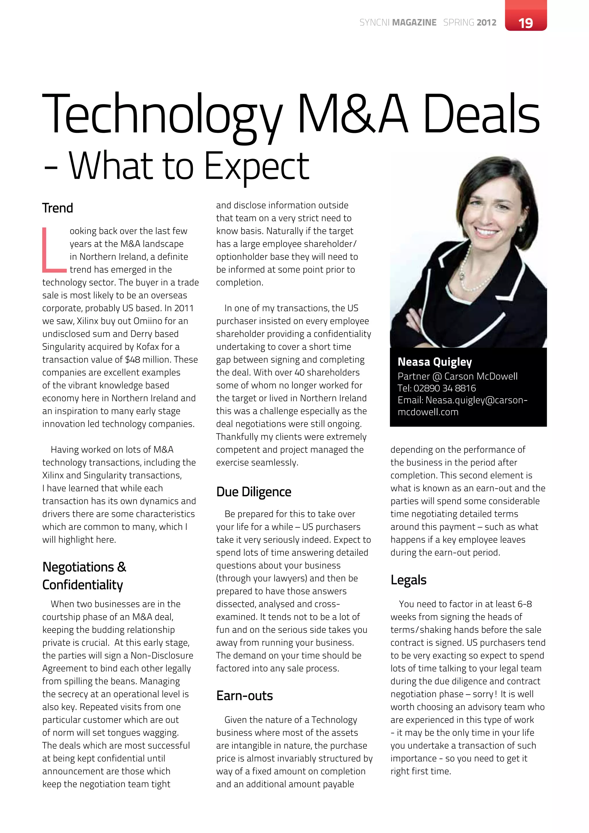 SYNCNI magazine SPRING 2012           19




Technology M&A Deals
- What to Expect
Trend                                      and disclose information outside




L
                                           that team on a very strict need to
        ooking back over the last few      know basis. Naturally if the target
        years at the M&A landscape         has a large employee shareholder/
        in Northern Ireland, a definite    optionholder base they will need to
        trend has emerged in the           be informed at some point prior to
technology sector. The buyer in a trade    completion.
sale is most likely to be an overseas
corporate, probably US based. In 2011        In one of my transactions, the US
we saw, Xilinx buy out Omiino for an       purchaser insisted on every employee
undisclosed sum and Derry based            shareholder providing a confidentiality
Singularity acquired by Kofax for a        undertaking to cover a short time
transaction value of $48 million. These    gap between signing and completing           Neasa Quigley
companies are excellent examples           the deal. With over 40 shareholders          Partner @ Carson McDowell
of the vibrant knowledge based             some of whom no longer worked for            Tel: 02890 34 8816
economy here in Northern Ireland and       the target or lived in Northern Ireland      Email: Neasa.quigley@carson-
an inspiration to many early stage         this was a challenge especially as the       mcdowell.com
innovation led technology companies.       deal negotiations were still ongoing.
                                           Thankfully my clients were extremely
   Having worked on lots of M&A            competent and project managed the           depending on the performance of
technology transactions, including the     exercise seamlessly.                        the business in the period after
Xilinx and Singularity transactions,                                                   completion. This second element is
I have learned that while each
                                           Due Diligence                               what is known as an earn-out and the
transaction has its own dynamics and                                                   parties will spend some considerable
drivers there are some characteristics       Be prepared for this to take over         time negotiating detailed terms
which are common to many, which I          your life for a while – US purchasers       around this payment – such as what
will highlight here.                       take it very seriously indeed. Expect to    happens if a key employee leaves
                                           spend lots of time answering detailed       during the earn-out period.
Negotiations &                             questions about your business

Confidentiality
                                           (through your lawyers) and then be          Legals
                                           prepared to have those answers
  When two businesses are in the           dissected, analysed and cross-                 You need to factor in at least 6-8
courtship phase of an M&A deal,            examined. It tends not to be a lot of       weeks from signing the heads of
keeping the budding relationship           fun and on the serious side takes you       terms/shaking hands before the sale
private is crucial. At this early stage,   away from running your business.            contract is signed. US purchasers tend
the parties will sign a Non-Disclosure     The demand on your time should be           to be very exacting so expect to spend
Agreement to bind each other legally       factored into any sale process.             lots of time talking to your legal team
from spilling the beans. Managing                                                      during the due diligence and contract
the secrecy at an operational level is     Earn-outs                                   negotiation phase – sorry! It is well
also key. Repeated visits from one                                                     worth choosing an advisory team who
particular customer which are out            Given the nature of a Technology          are experienced in this type of work
of norm will set tongues wagging.          business where most of the assets           - it may be the only time in your life
The deals which are most successful        are intangible in nature, the purchase      you undertake a transaction of such
at being kept confidential until           price is almost invariably structured by    importance - so you need to get it
announcement are those which               way of a fixed amount on completion         right first time.
keep the negotiation team tight            and an additional amount payable
 