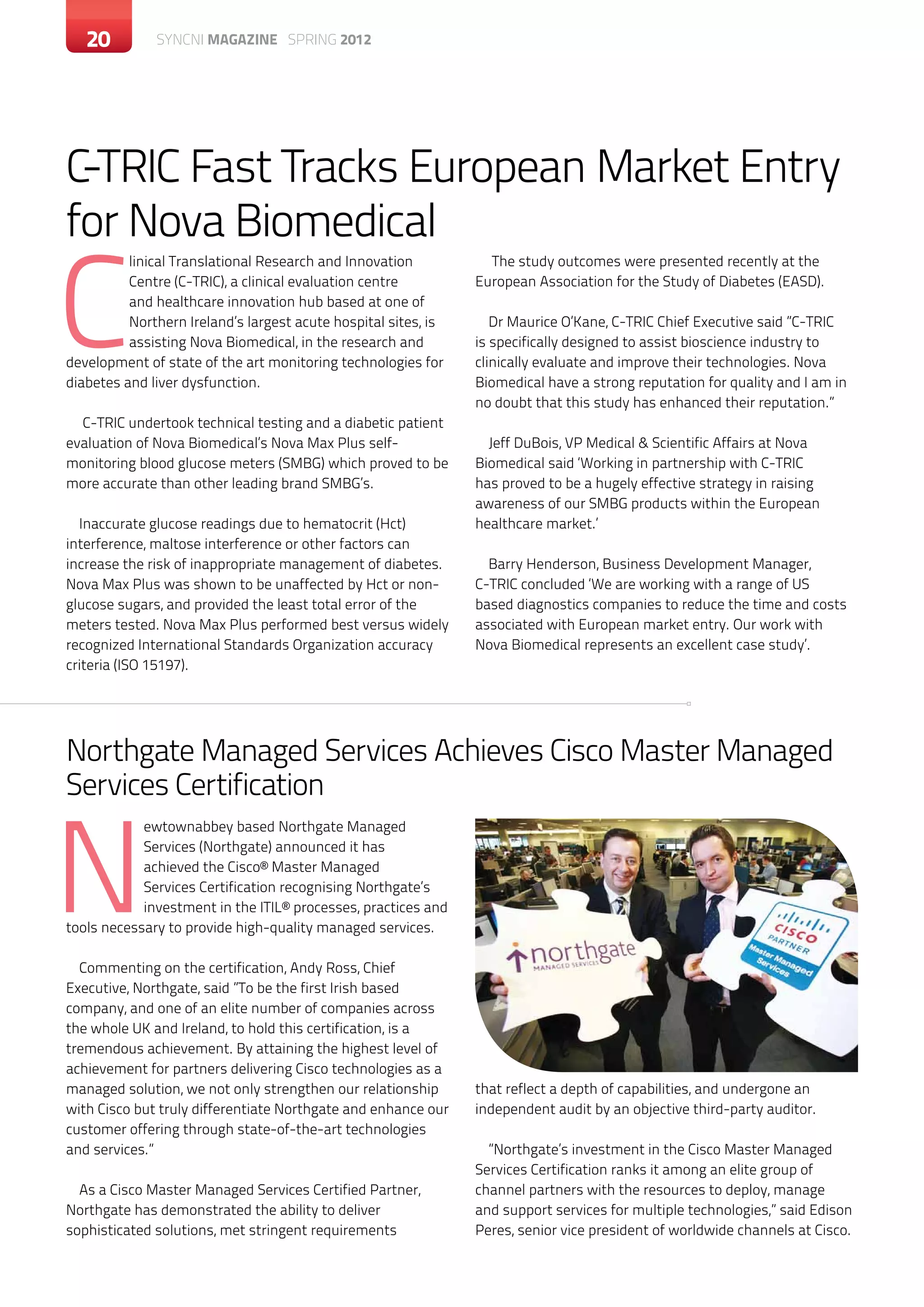 20       c SYNCNI magazine SPRING 2012




C-TRIC Fast Tracks European Market Entry
for Nova Biomedical

C
          linical Translational Research and Innovation           The study outcomes were presented recently at the
          Centre (C-TRIC), a clinical evaluation centre         European Association for the Study of Diabetes (EASD).
          and healthcare innovation hub based at one of
          Northern Ireland’s largest acute hospital sites, is      Dr Maurice O’Kane, C-TRIC Chief Executive said ”C-TRIC
          assisting Nova Biomedical, in the research and        is specifically designed to assist bioscience industry to
development of state of the art monitoring technologies for     clinically evaluate and improve their technologies. Nova
diabetes and liver dysfunction.                                 Biomedical have a strong reputation for quality and I am in
                                                                no doubt that this study has enhanced their reputation.”
  C-TRIC undertook technical testing and a diabetic patient
evaluation of Nova Biomedical’s Nova Max Plus self-               Jeff DuBois, VP Medical & Scientific Affairs at Nova
monitoring blood glucose meters (SMBG) which proved to be       Biomedical said ‘Working in partnership with C-TRIC
more accurate than other leading brand SMBG’s.                  has proved to be a hugely effective strategy in raising
                                                                awareness of our SMBG products within the European
  Inaccurate glucose readings due to hematocrit (Hct)           healthcare market.’
interference, maltose interference or other factors can
increase the risk of inappropriate management of diabetes.        Barry Henderson, Business Development Manager,
Nova Max Plus was shown to be unaffected by Hct or non-         C-TRIC concluded ‘We are working with a range of US
glucose sugars, and provided the least total error of the       based diagnostics companies to reduce the time and costs
meters tested. Nova Max Plus performed best versus widely       associated with European market entry. Our work with
recognized International Standards Organization accuracy        Nova Biomedical represents an excellent case study’.
criteria (ISO 15197).




Northgate Managed Services Achieves Cisco Master Managed
Services Certification


N
            ewtownabbey based Northgate Managed
            Services (Northgate) announced it has
            achieved the Cisco® Master Managed
            Services Certification recognising Northgate’s
            investment in the ITIL® processes, practices and
tools necessary to provide high-quality managed services.

  Commenting on the certification, Andy Ross, Chief
Executive, Northgate, said ”To be the first Irish based
company, and one of an elite number of companies across
the whole UK and Ireland, to hold this certification, is a
tremendous achievement. By attaining the highest level of
achievement for partners delivering Cisco technologies as a
managed solution, we not only strengthen our relationship       that reflect a depth of capabilities, and undergone an
with Cisco but truly differentiate Northgate and enhance our    independent audit by an objective third-party auditor.
customer offering through state-of-the-art technologies
and services.”                                                    ”Northgate’s investment in the Cisco Master Managed
                                                                Services Certification ranks it among an elite group of
  As a Cisco Master Managed Services Certified Partner,         channel partners with the resources to deploy, manage
Northgate has demonstrated the ability to deliver               and support services for multiple technologies,” said Edison
sophisticated solutions, met stringent requirements             Peres, senior vice president of worldwide channels at Cisco.
 