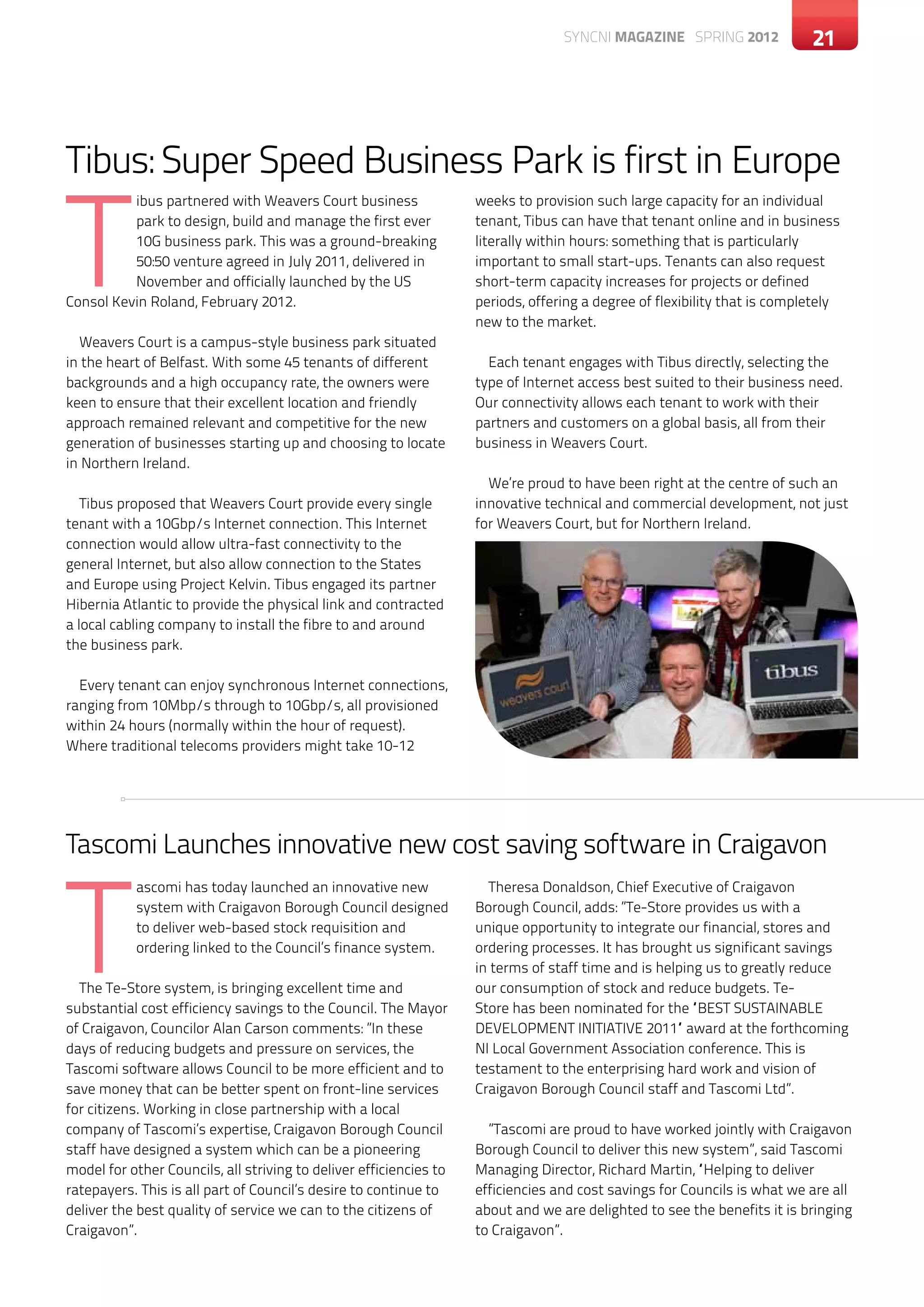 SYNCNI magazine SPRING 2012              21




Tibus: Super Speed Business Park is first in Europe

T
          ibus partnered with Weavers Court business                weeks to provision such large capacity for an individual
          park to design, build and manage the first ever           tenant, Tibus can have that tenant online and in business
          10G business park. This was a ground-breaking             literally within hours: something that is particularly
          50:50 venture agreed in July 2011, delivered in           important to small start-ups. Tenants can also request
          November and officially launched by the US                short-term capacity increases for projects or defined
Consol Kevin Roland, February 2012.                                 periods, offering a degree of flexibility that is completely
                                                                    new to the market.
  Weavers Court is a campus-style business park situated
in the heart of Belfast. With some 45 tenants of different            Each tenant engages with Tibus directly, selecting the
backgrounds and a high occupancy rate, the owners were              type of Internet access best suited to their business need.
keen to ensure that their excellent location and friendly           Our connectivity allows each tenant to work with their
approach remained relevant and competitive for the new              partners and customers on a global basis, all from their
generation of businesses starting up and choosing to locate         business in Weavers Court.
in Northern Ireland.
                                                                      We’re proud to have been right at the centre of such an
   Tibus proposed that Weavers Court provide every single           innovative technical and commercial development, not just
tenant with a 10Gbp/s Internet connection. This Internet            for Weavers Court, but for Northern Ireland.
connection would allow ultra-fast connectivity to the
general Internet, but also allow connection to the States
and Europe using Project Kelvin. Tibus engaged its partner
Hibernia Atlantic to provide the physical link and contracted
a local cabling company to install the fibre to and around
the business park.

  Every tenant can enjoy synchronous Internet connections,
ranging from 10Mbp/s through to 10Gbp/s, all provisioned
within 24 hours (normally within the hour of request).
Where traditional telecoms providers might take 10-12




Tascomi Launches innovative new cost saving software in Craigavon



T
           ascomi has today launched an innovative new                Theresa Donaldson, Chief Executive of Craigavon
           system with Craigavon Borough Council designed           Borough Council, adds: ”Te-Store provides us with a
           to deliver web-based stock requisition and               unique opportunity to integrate our financial, stores and
           ordering linked to the Council’s finance system.         ordering processes. It has brought us significant savings
                                                                    in terms of staff time and is helping us to greatly reduce
  The Te-Store system, is bringing excellent time and               our consumption of stock and reduce budgets. Te-
substantial cost efficiency savings to the Council. The Mayor       Store has been nominated for the “BEST SUSTAINABLE
of Craigavon, Councilor Alan Carson comments: ”In these             DEVELOPMENT INITIATIVE 2011“ award at the forthcoming
days of reducing budgets and pressure on services, the              NI Local Government Association conference. This is
Tascomi software allows Council to be more efficient and to         testament to the enterprising hard work and vision of
save money that can be better spent on front-line services          Craigavon Borough Council staff and Tascomi Ltd”.
for citizens. Working in close partnership with a local
company of Tascomi’s expertise, Craigavon Borough Council             ”Tascomi are proud to have worked jointly with Craigavon
staff have designed a system which can be a pioneering              Borough Council to deliver this new system”, said Tascomi
model for other Councils, all striving to deliver efficiencies to   Managing Director, Richard Martin, “Helping to deliver
ratepayers. This is all part of Council’s desire to continue to     efficiencies and cost savings for Councils is what we are all
deliver the best quality of service we can to the citizens of       about and we are delighted to see the benefits it is bringing
Craigavon”.                                                         to Craigavon”.
 