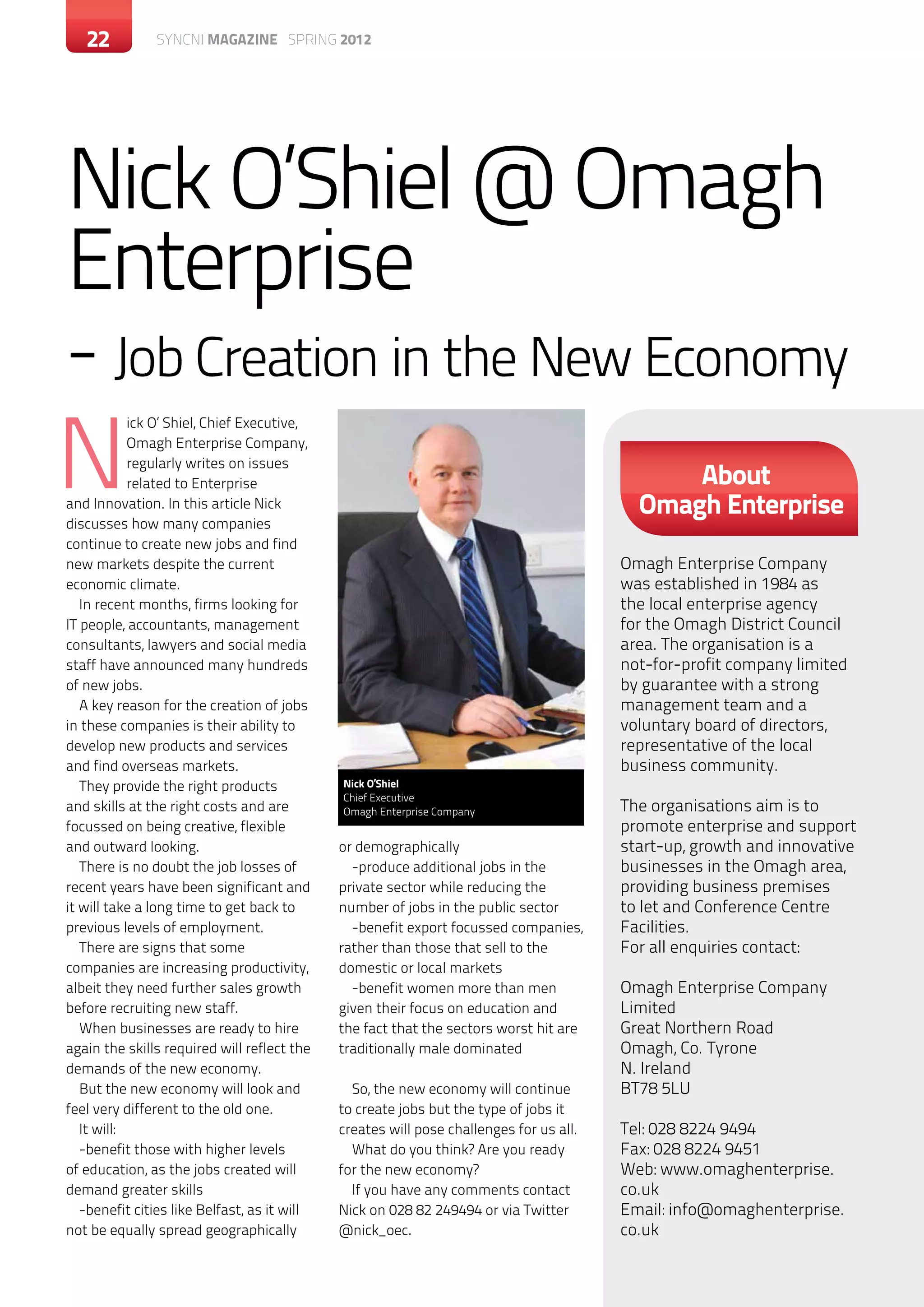 22        c SYNCNI magazine SPRING 2012




Nick O’Shiel @ Omagh
Enterprise
- Job Creation in the New Economy
N
            ick O’ Shiel, Chief Executive,
            Omagh Enterprise Company,
            regularly writes on issues
            related to Enterprise                                                              About
and Innovation. In this article Nick                                                       Omagh Enterprise
discusses how many companies
continue to create new jobs and find
new markets despite the current                                                          Omagh Enterprise Company
economic climate.                                                                        was established in 1984 as
   In recent months, firms looking for                                                   the local enterprise agency
IT people, accountants, management                                                       for the Omagh District Council
consultants, lawyers and social media                                                    area. The organisation is a
staff have announced many hundreds                                                       not-for-profit company limited
of new jobs.                                                                             by guarantee with a strong
   A key reason for the creation of jobs                                                 management team and a
in these companies is their ability to                                                   voluntary board of directors,
develop new products and services                                                        representative of the local
and find overseas markets.                                                               business community.
   They provide the right products            Nick O’Shiel
                                              Chief Executive
and skills at the right costs and are         Omagh Enterprise Company                   The organisations aim is to
focussed on being creative, flexible                                                     promote enterprise and support
and outward looking.                          or demographically                         start-up, growth and innovative
   There is no doubt the job losses of          -produce additional jobs in the          businesses in the Omagh area,
recent years have been significant and        private sector while reducing the          providing business premises
it will take a long time to get back to       number of jobs in the public sector        to let and Conference Centre
previous levels of employment.                  -benefit export focussed companies,      Facilities.
   There are signs that some                  rather than those that sell to the         For all enquiries contact:
companies are increasing productivity,        domestic or local markets
albeit they need further sales growth           -benefit women more than men             Omagh Enterprise Company
before recruiting new staff.                  given their focus on education and         Limited
   When businesses are ready to hire          the fact that the sectors worst hit are    Great Northern Road
again the skills required will reflect the    traditionally male dominated               Omagh, Co. Tyrone
demands of the new economy.                                                              N. Ireland
   But the new economy will look and            So, the new economy will continue        BT78 5LU
feel very different to the old one.           to create jobs but the type of jobs it
   It will:                                   creates will pose challenges for us all.   Tel: 028 8224 9494
   -benefit those with higher levels            What do you think? Are you ready         Fax: 028 8224 9451
of education, as the jobs created will        for the new economy?                       Web: www.omaghenterprise.
demand greater skills                           If you have any comments contact         co.uk
   -benefit cities like Belfast, as it will   Nick on 028 82 249494 or via Twitter       Email: info@omaghenterprise.
not be equally spread geographically          @nick_oec.                                 co.uk
 