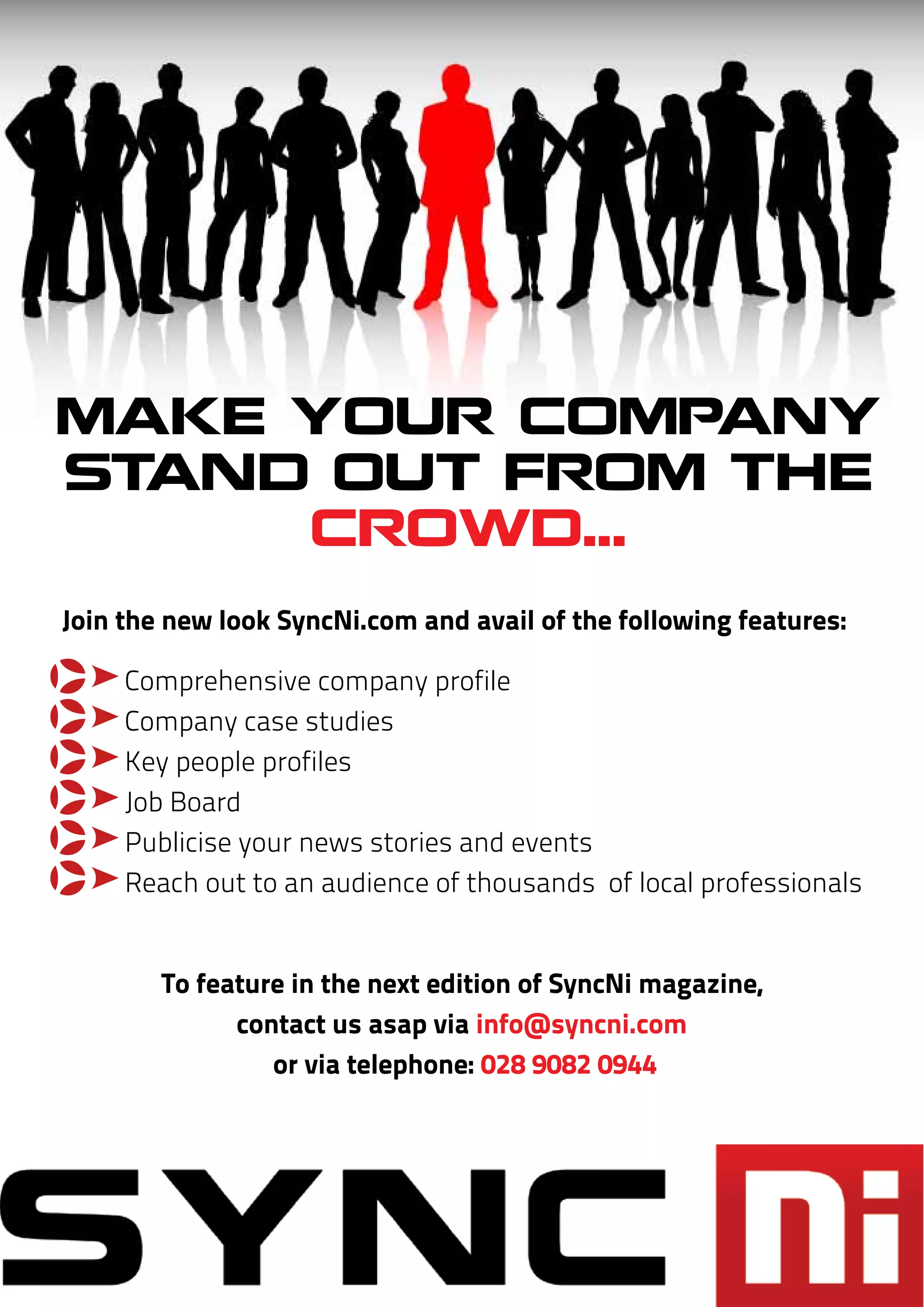 MAKE YOUR COMPANY
STAND OUT FROM THE
     CROWD...
Join the new look SyncNi.com and avail of the following features:

q    Comprehensive company profile
q    Company case studies
q    Key people profiles
q    Job Board
q    Publicise your news stories and events
q    Reach out to an audience of thousands of local professionals


        To feature in the next edition of SyncNi magazine,
              contact us asap via info@syncni.com
                 or via telephone: 028 9082 0944
 