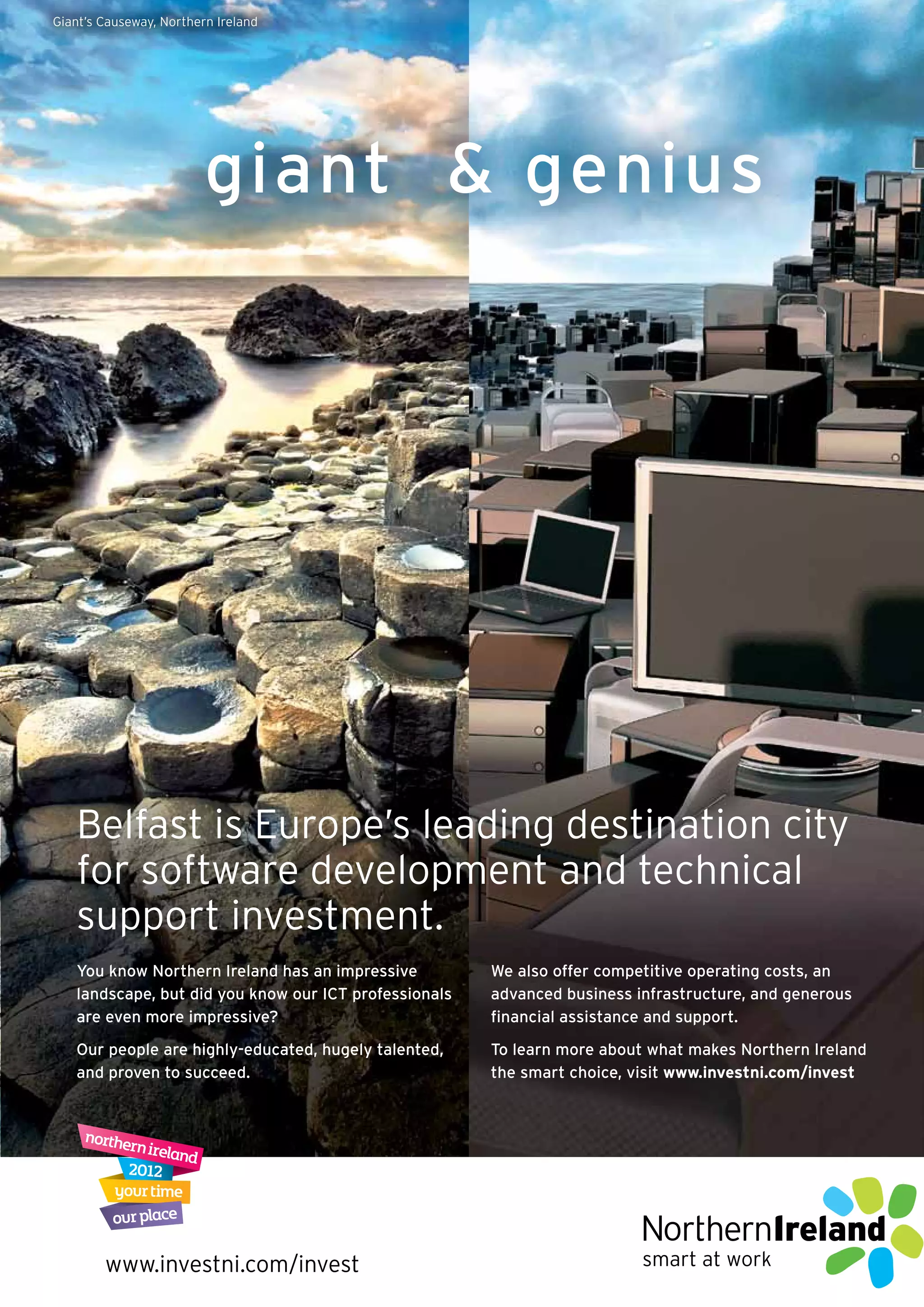 Giant’s Causeway, Northern Ireland




                         giant & genius




   Belfast is Europe’s leading destination city
   for software development and technical
   support investment.
   You know Northern Ireland has an impressive         We also offer competitive operating costs, an
   landscape, but did you know our ICT professionals   advanced business infrastructure, and generous
   are even more impressive?                           ﬁnancial assistance and support.
   Our people are highly-educated, hugely talented,    To learn more about what makes Northern Ireland
   and proven to succeed.                              the smart choice, visit www.investni.com/invest




        www.investni.com/invest                                           smart at work
 