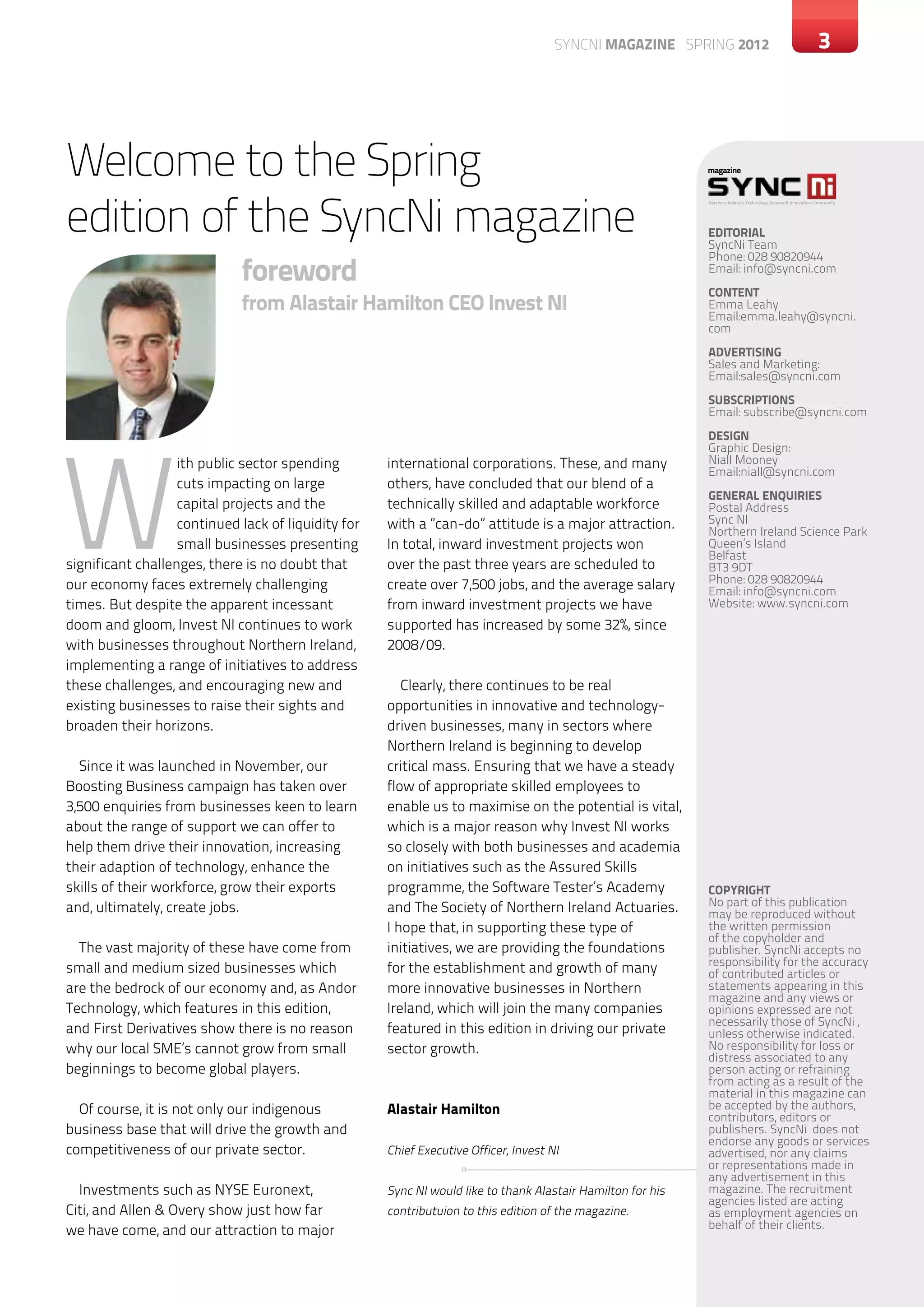 SYNCNI magazine SPRING 2012                                                3




Welcome to the Spring
edition of the SyncNi magazine
                                                                                                             Northern Ireland’s Technology, Science & Innovation Community




                                                                                                             EDITORIAL
                                                                                                             SyncNi Team

                             foreword
                                                                                                             Phone: 028 90820944
                                                                                                             Email: info@syncni.com
                                                                                                             content
                             from Alastair Hamilton CEO Invest NI                                            Emma Leahy
                                                                                                             Email:emma.leahy@syncni.
                                                                                                             com
                                                                                                             ADVERTISING
                                                                                                             Sales and Marketing:
                                                                                                             Email:sales@syncni.com
                                                                                                             SUBSCRIPTIONS
                                                                                                             Email: subscribe@syncni.com




W
                                                                                                             DESIGN
                                                                                                             Graphic Design:
                   ith public sector spending        international corporations. These, and many             Niall Mooney
                                                                                                             Email:niall@syncni.com
                   cuts impacting on large           others, have concluded that our blend of a
                                                                                                             GENERAL ENQUIRIES
                   capital projects and the          technically skilled and adaptable workforce             Postal Address
                   continued lack of liquidity for   with a ”can-do” attitude is a major attraction.         Sync NI
                                                                                                             Northern Ireland Science Park
                   small businesses presenting       In total, inward investment projects won                Queen’s Island
                                                                                                             Belfast
significant challenges, there is no doubt that       over the past three years are scheduled to              BT3 9DT
our economy faces extremely challenging              create over 7,500 jobs, and the average salary          Phone: 028 90820944
                                                                                                             Email: info@syncni.com
times. But despite the apparent incessant            from inward investment projects we have                 Website: www.syncni.com
doom and gloom, Invest NI continues to work          supported has increased by some 32%, since
with businesses throughout Northern Ireland,         2008/09.
implementing a range of initiatives to address
these challenges, and encouraging new and               Clearly, there continues to be real
existing businesses to raise their sights and        opportunities in innovative and technology-
broaden their horizons.                              driven businesses, many in sectors where
                                                     Northern Ireland is beginning to develop
  Since it was launched in November, our             critical mass. Ensuring that we have a steady
Boosting Business campaign has taken over            flow of appropriate skilled employees to
3,500 enquiries from businesses keen to learn        enable us to maximise on the potential is vital,
about the range of support we can offer to           which is a major reason why Invest NI works
help them drive their innovation, increasing         so closely with both businesses and academia
their adaption of technology, enhance the            on initiatives such as the Assured Skills
skills of their workforce, grow their exports        programme, the Software Tester’s Academy                COPYRIGHT
and, ultimately, create jobs.                        and The Society of Northern Ireland Actuaries.          No part of this publication
                                                                                                             may be reproduced without
                                                     I hope that, in supporting these type of                the written permission
                                                                                                             of the copyholder and
  The vast majority of these have come from          initiatives, we are providing the foundations           publisher. SyncNi accepts no
                                                                                                             responsibility for the accuracy
small and medium sized businesses which              for the establishment and growth of many                of contributed articles or
are the bedrock of our economy and, as Andor         more innovative businesses in Northern                  statements appearing in this
                                                                                                             magazine and any views or
Technology, which features in this edition,          Ireland, which will join the many companies             opinions expressed are not
                                                                                                             necessarily those of SyncNi ,
and First Derivatives show there is no reason        featured in this edition in driving our private         unless otherwise indicated.
why our local SME’s cannot grow from small           sector growth.                                          No responsibility for loss or
                                                                                                             distress associated to any
beginnings to become global players.                                                                         person acting or refraining
                                                                                                             from acting as a result of the
                                                                                                             material in this magazine can
  Of course, it is not only our indigenous           Alastair Hamilton                                       be accepted by the authors,
                                                                                                             contributors, editors or
business base that will drive the growth and                                                                 publishers. SyncNi does not
                                                                                                             endorse any goods or services
competitiveness of our private sector.               Chief Executive Officer, Invest NI                      advertised, nor any claims
                                                                                                             or representations made in
                                                                                                             any advertisement in this
  Investments such as NYSE Euronext,                 Sync NI would like to thank Alastair Hamilton for his   magazine. The recruitment
                                                                                                             agencies listed are acting
Citi, and Allen & Overy show just how far            contributuion to this edition of the magazine.          as employment agencies on
we have come, and our attraction to major                                                                    behalf of their clients.
 