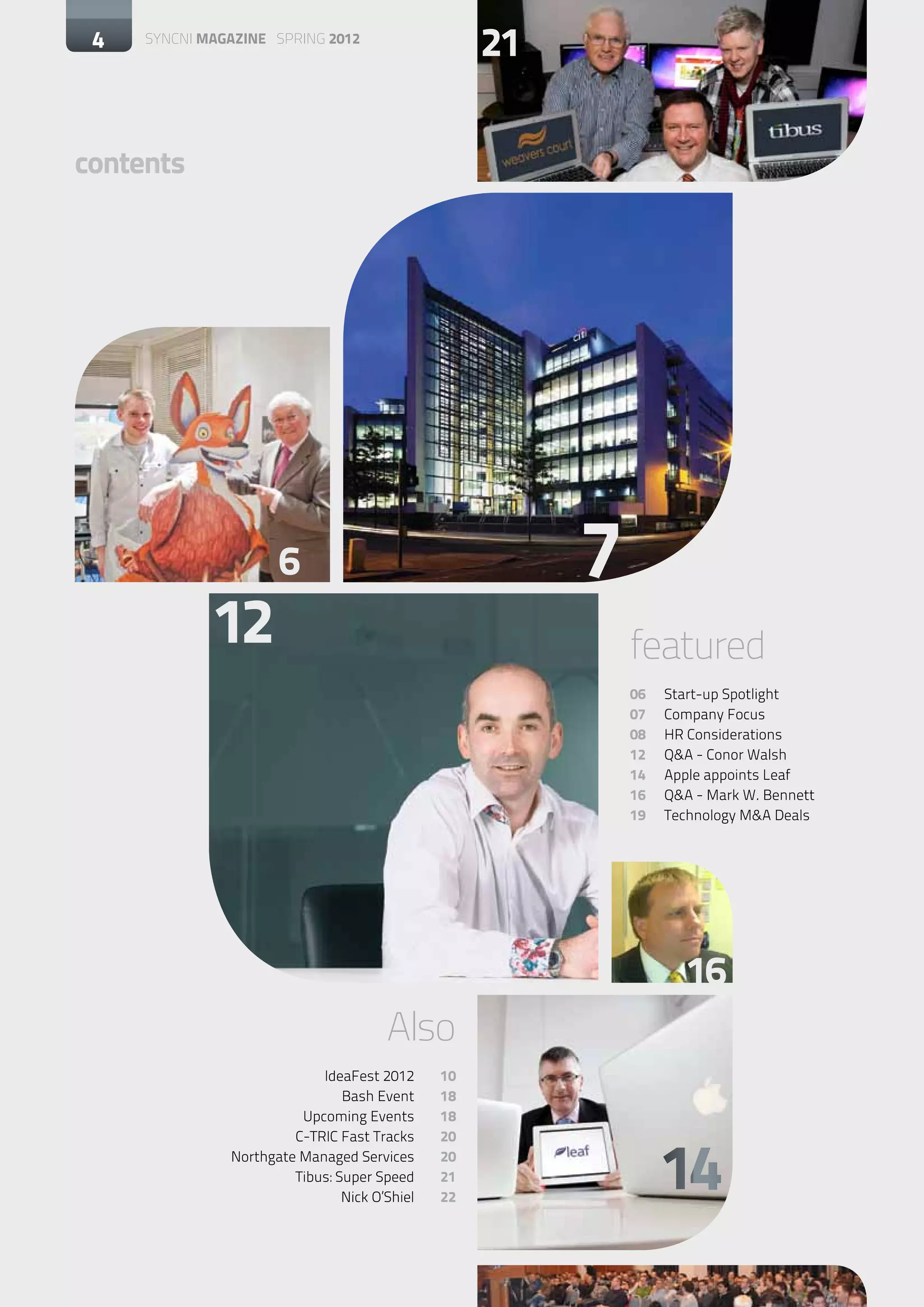 4   SYNCNI magazine SPRING 2012
                                                        21

contents




                         6                                   7
                12                                               featured
                                                                 06	   Start-up Spotlight
                                                                 07	   Company Focus
                                                                 08	   HR Considerations
                                                                 12	   Q&A - Conor Walsh
                                                                 14	   Apple appoints Leaf
                                                                 16	   Q&A - Mark W. Bennett
                                                                 19	   Technology M&A Deals




                                                                          16
                                          Also
	                              IdeaFest 2012	      10
	                                  Bash Event	     18
	                           Upcoming Events	       18



                                                                       14
	                          C-TRIC Fast Tracks	     20
	                 Northgate Managed Services	      20
	                          Tibus: Super Speed	     21
	                                  Nick O’Shiel	   22
 