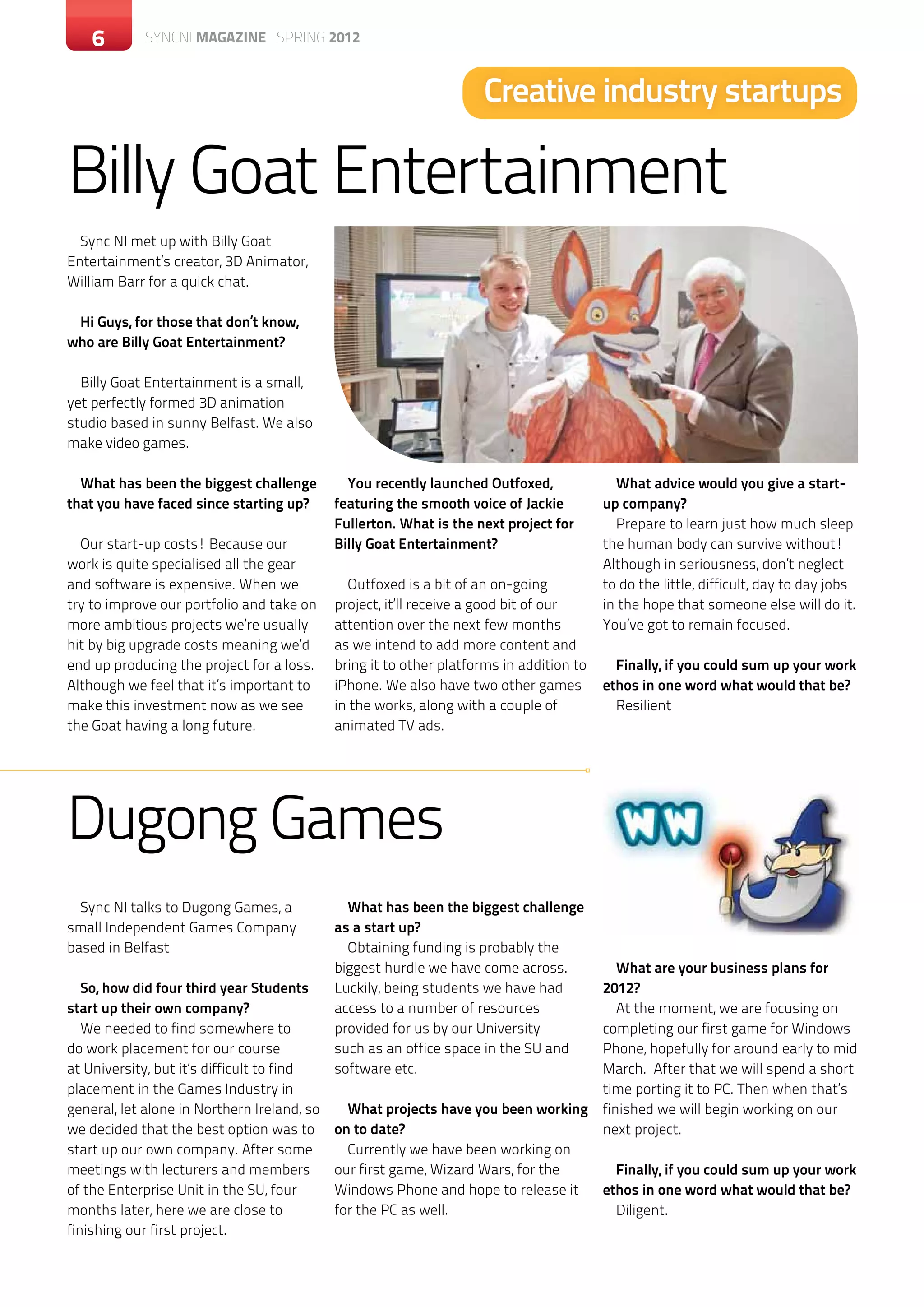 6       SYNCNI magazine SPRING 2012



                                                                     Creative industry startups

Billy Goat Entertainment
  Sync NI met up with Billy Goat
Entertainment’s creator, 3D Animator,
William Barr for a quick chat.

 Hi Guys, for those that don’t know,
who are Billy Goat Entertainment?

  Billy Goat Entertainment is a small,
yet perfectly formed 3D animation
studio based in sunny Belfast. We also
make video games.

  What has been the biggest challenge          You recently launched Outfoxed,              What advice would you give a start-
that you have faced since starting up?       featuring the smooth voice of Jackie         up company?
                                             Fullerton. What is the next project for        Prepare to learn just how much sleep
  Our start-up costs! Because our            Billy Goat Entertainment?                    the human body can survive without!
work is quite specialised all the gear                                                    Although in seriousness, don’t neglect
and software is expensive. When we             Outfoxed is a bit of an on-going           to do the little, difficult, day to day jobs
try to improve our portfolio and take on     project, it’ll receive a good bit of our     in the hope that someone else will do it.
more ambitious projects we’re usually        attention over the next few months           You’ve got to remain focused.
hit by big upgrade costs meaning we’d        as we intend to add more content and
end up producing the project for a loss.     bring it to other platforms in addition to     Finally, if you could sum up your work
Although we feel that it’s important to      iPhone. We also have two other games         ethos in one word what would that be?
make this investment now as we see           in the works, along with a couple of           Resilient
the Goat having a long future.               animated TV ads.




Dugong Games
  Sync NI talks to Dugong Games, a             What has been the biggest challenge
small Independent Games Company              as a start up?
based in Belfast                               Obtaining funding is probably the
                                             biggest hurdle we have come across.             What are your business plans for
   So, how did four third year Students      Luckily, being students we have had          2012?
start up their own company?                  access to a number of resources                 At the moment, we are focusing on
   We needed to find somewhere to            provided for us by our University            completing our first game for Windows
do work placement for our course             such as an office space in the SU and        Phone, hopefully for around early to mid
at University, but it’s difficult to find    software etc.                                March. After that we will spend a short
placement in the Games Industry in                                                        time porting it to PC. Then when that’s
general, let alone in Northern Ireland, so     What projects have you been working        finished we will begin working on our
we decided that the best option was to       on to date?                                  next project.
start up our own company. After some           Currently we have been working on
meetings with lecturers and members          our first game, Wizard Wars, for the           Finally, if you could sum up your work
of the Enterprise Unit in the SU, four       Windows Phone and hope to release it         ethos in one word what would that be?
months later, here we are close to           for the PC as well.                            Diligent.
finishing our first project.
 