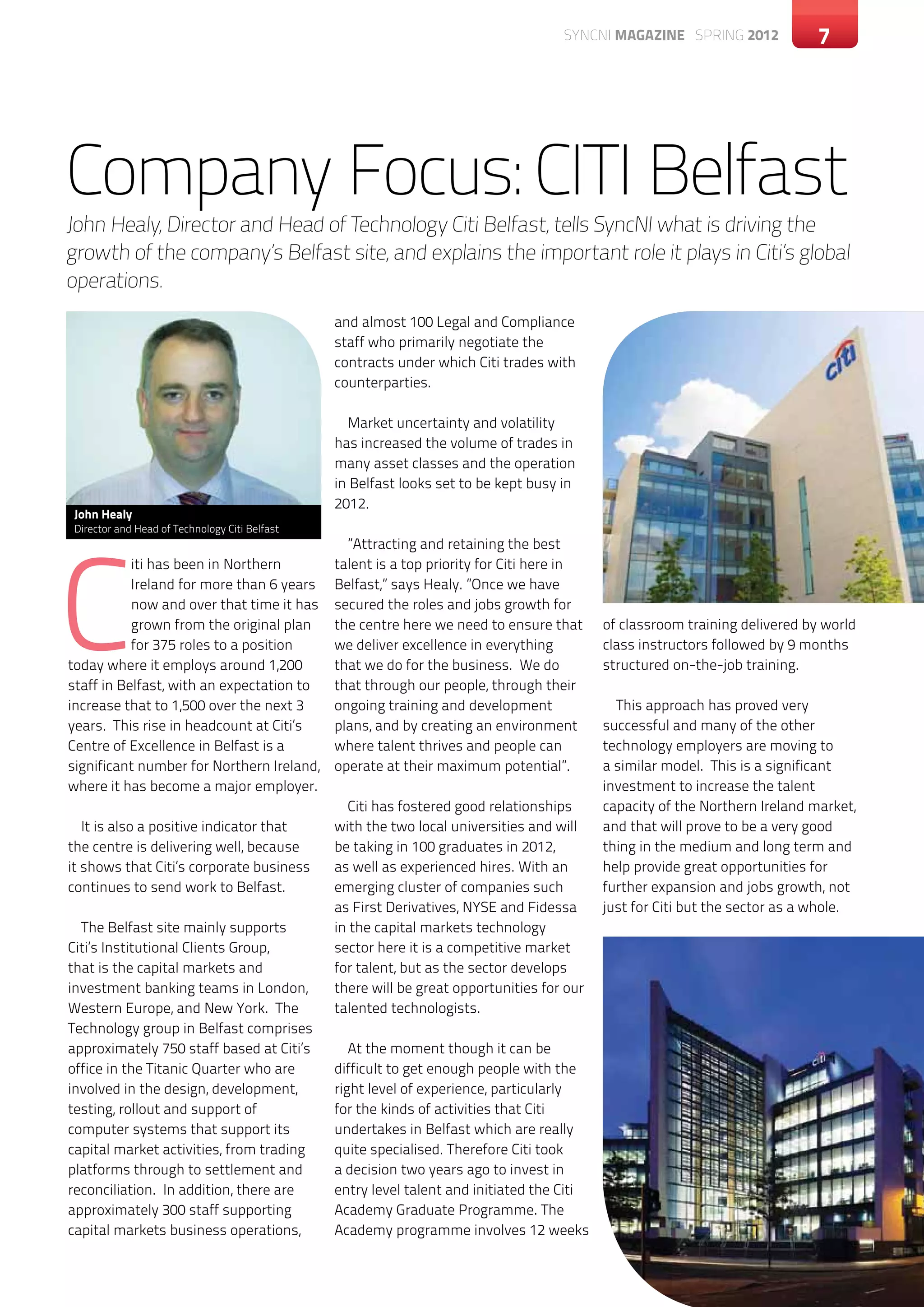 SYNCNI magazine SPRING 2012              7




Company Focus: CITI Belfast
John Healy, Director and Head of Technology Citi Belfast, tells SyncNI what is driving the
growth of the company’s Belfast site, and explains the important role it plays in Citi’s global
operations.
                                                and almost 100 Legal and Compliance
                                                staff who primarily negotiate the
                                                contracts under which Citi trades with
                                                counterparties.

                                                  Market uncertainty and volatility
                                                has increased the volume of trades in
                                                many asset classes and the operation
                                                in Belfast looks set to be kept busy in
                                                2012.
 John Healy




C
 Director and Head of Technology Citi Belfast
                                                  ”Attracting and retaining the best
           iti has been in Northern             talent is a top priority for Citi here in
           Ireland for more than 6 years        Belfast,” says Healy. ”Once we have
           now and over that time it has        secured the roles and jobs growth for
           grown from the original plan         the centre here we need to ensure that      of classroom training delivered by world
           for 375 roles to a position          we deliver excellence in everything         class instructors followed by 9 months
today where it employs around 1,200             that we do for the business. We do          structured on-the-job training.
staff in Belfast, with an expectation to        that through our people, through their
increase that to 1,500 over the next 3          ongoing training and development              This approach has proved very
years. This rise in headcount at Citi’s         plans, and by creating an environment       successful and many of the other
Centre of Excellence in Belfast is a            where talent thrives and people can         technology employers are moving to
significant number for Northern Ireland,        operate at their maximum potential”.        a similar model. This is a significant
where it has become a major employer.                                                       investment to increase the talent
                                                  Citi has fostered good relationships      capacity of the Northern Ireland market,
   It is also a positive indicator that         with the two local universities and will    and that will prove to be a very good
the centre is delivering well, because          be taking in 100 graduates in 2012,         thing in the medium and long term and
it shows that Citi’s corporate business         as well as experienced hires. With an       help provide great opportunities for
continues to send work to Belfast.              emerging cluster of companies such          further expansion and jobs growth, not
                                                as First Derivatives, NYSE and Fidessa      just for Citi but the sector as a whole.
  The Belfast site mainly supports              in the capital markets technology
Citi’s Institutional Clients Group,             sector here it is a competitive market
that is the capital markets and                 for talent, but as the sector develops
investment banking teams in London,             there will be great opportunities for our
Western Europe, and New York. The               talented technologists.
Technology group in Belfast comprises
approximately 750 staff based at Citi’s            At the moment though it can be
office in the Titanic Quarter who are           difficult to get enough people with the
involved in the design, development,            right level of experience, particularly
testing, rollout and support of                 for the kinds of activities that Citi
computer systems that support its               undertakes in Belfast which are really
capital market activities, from trading         quite specialised. Therefore Citi took
platforms through to settlement and             a decision two years ago to invest in
reconciliation. In addition, there are          entry level talent and initiated the Citi
approximately 300 staff supporting              Academy Graduate Programme. The
capital markets business operations,            Academy programme involves 12 weeks
 