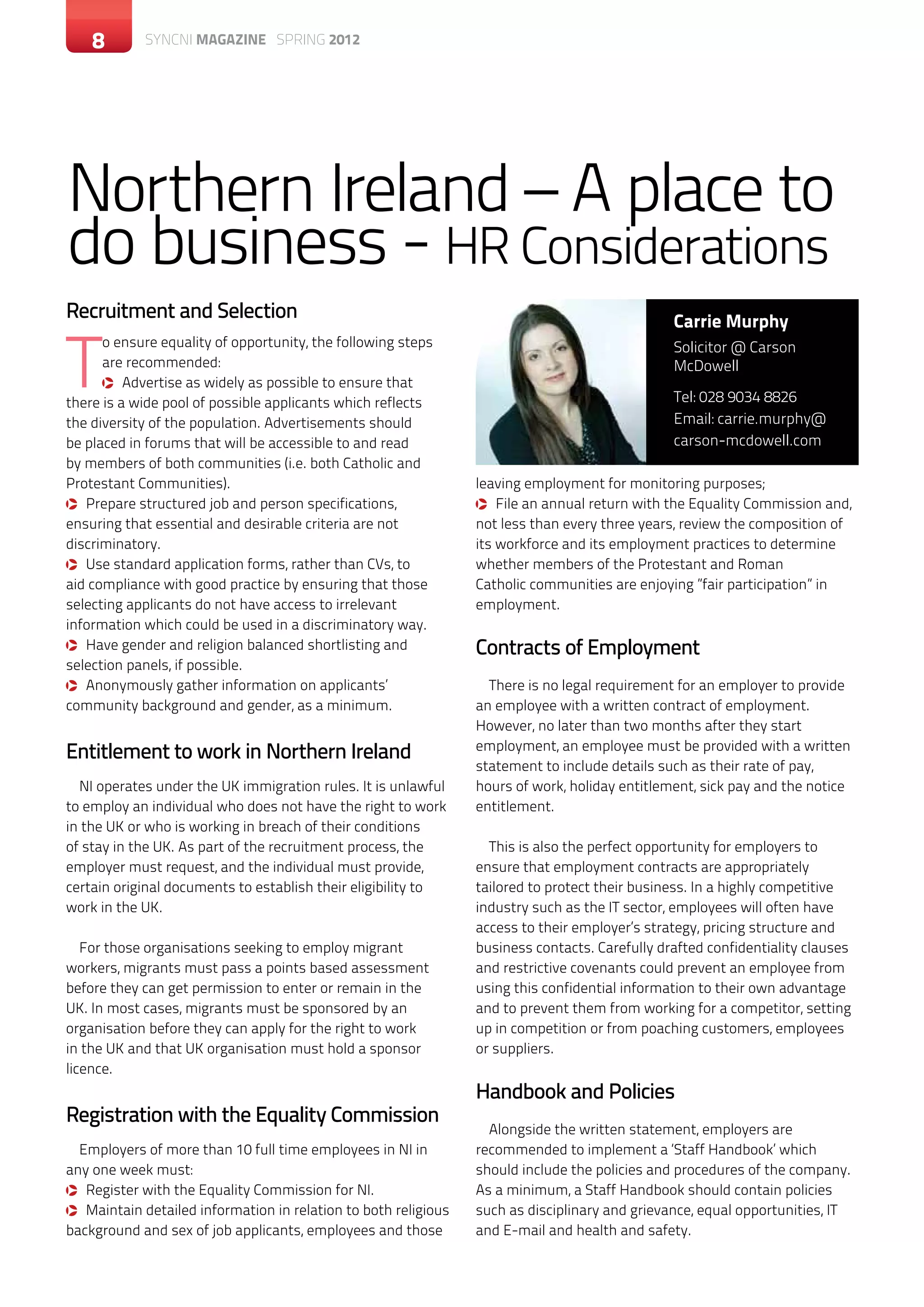 8       SYNCNI magazine SPRING 2012




Northern Ireland – A place to
do business - HR Considerations
Recruitment and Selection                                                                      Carrie Murphy


T
      o ensure equality of opportunity, the following steps                                    Solicitor @ Carson
      are recommended:                                                                         McDowell
      q Advertise as widely as possible to ensure that
there is a wide pool of possible applicants which reflects                                     Tel: 028 9034 8826
the diversity of the population. Advertisements should                                         Email: carrie.murphy@
be placed in forums that will be accessible to and read                                        carson-mcdowell.com
by members of both communities (i.e. both Catholic and
Protestant Communities).                                        leaving employment for monitoring purposes;
q Prepare structured job and person specifications,             q File an annual return with the Equality Commission and,
ensuring that essential and desirable criteria are not          not less than every three years, review the composition of
discriminatory.                                                 its workforce and its employment practices to determine
q Use standard application forms, rather than CVs, to           whether members of the Protestant and Roman
aid compliance with good practice by ensuring that those        Catholic communities are enjoying ”fair participation” in
selecting applicants do not have access to irrelevant           employment.
information which could be used in a discriminatory way.
q Have gender and religion balanced shortlisting and            Contracts of Employment
selection panels, if possible.
q Anonymously gather information on applicants’                   There is no legal requirement for an employer to provide
community background and gender, as a minimum.                  an employee with a written contract of employment.
                                                                However, no later than two months after they start
Entitlement to work in Northern Ireland                         employment, an employee must be provided with a written
                                                                statement to include details such as their rate of pay,
  NI operates under the UK immigration rules. It is unlawful    hours of work, holiday entitlement, sick pay and the notice
to employ an individual who does not have the right to work     entitlement.
in the UK or who is working in breach of their conditions
of stay in the UK. As part of the recruitment process, the        This is also the perfect opportunity for employers to
employer must request, and the individual must provide,         ensure that employment contracts are appropriately
certain original documents to establish their eligibility to    tailored to protect their business. In a highly competitive
work in the UK.                                                 industry such as the IT sector, employees will often have
                                                                access to their employer’s strategy, pricing structure and
   For those organisations seeking to employ migrant            business contacts. Carefully drafted confidentiality clauses
workers, migrants must pass a points based assessment           and restrictive covenants could prevent an employee from
before they can get permission to enter or remain in the        using this confidential information to their own advantage
UK. In most cases, migrants must be sponsored by an             and to prevent them from working for a competitor, setting
organisation before they can apply for the right to work        up in competition or from poaching customers, employees
in the UK and that UK organisation must hold a sponsor          or suppliers.
licence.
                                                                Handbook and Policies
Registration with the Equality Commission
                                                                  Alongside the written statement, employers are
  Employers of more than 10 full time employees in NI in        recommended to implement a ‘Staff Handbook’ which
any one week must:                                              should include the policies and procedures of the company.
q Register with the Equality Commission for NI.                 As a minimum, a Staff Handbook should contain policies
q Maintain detailed information in relation to both religious   such as disciplinary and grievance, equal opportunities, IT
background and sex of job applicants, employees and those       and E-mail and health and safety.
 