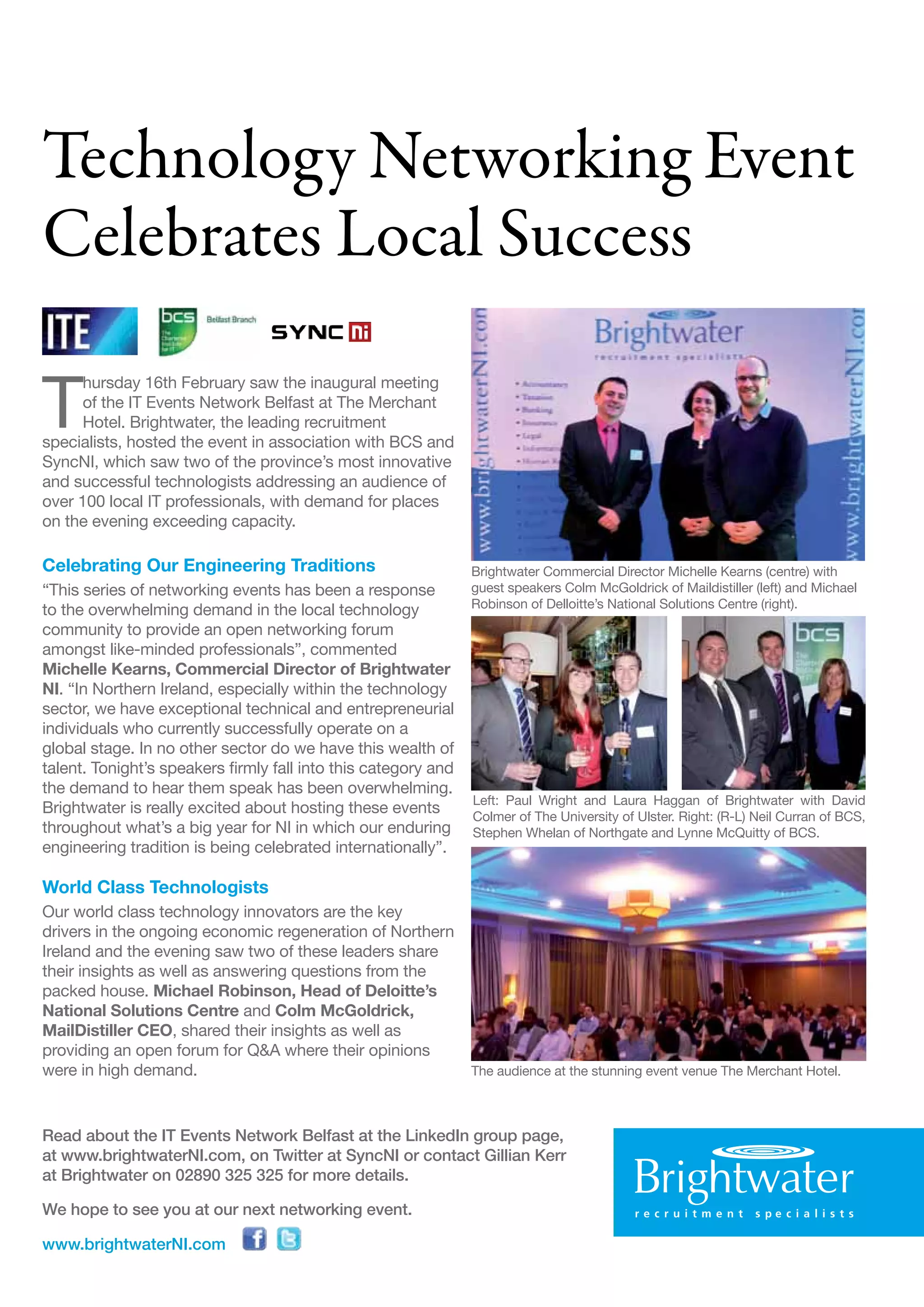 Technology Networking Event
Celebrates Local Success

T
      hursday 16th February saw the inaugural meeting
      of the IT Events Network Belfast at The Merchant
      Hotel. Brightwater, the leading recruitment
specialists, hosted the event in association with BCS and
SyncNI, which saw two of the province’s most innovative
and successful technologists addressing an audience of
over 100 local IT professionals, with demand for places
on the evening exceeding capacity.

Celebrating Our Engineering Traditions                          Brightwater Commercial Director Michelle Kearns (centre) with
“This series of networking events has been a response           guest speakers Colm McGoldrick of Maildistiller (left) and Michael
                                                                Robinson of Delloitte’s National Solutions Centre (right).
to the overwhelming demand in the local technology
community to provide an open networking forum
amongst like-minded professionals”, commented
Michelle Kearns, Commercial Director of Brightwater
NI. “In Northern Ireland, especially within the technology
sector, we have exceptional technical and entrepreneurial
individuals who currently successfully operate on a
global stage. In no other sector do we have this wealth of
talent. Tonight’s speakers firmly fall into this category and
the demand to hear them speak has been overwhelming.
                                                                Left: Paul Wright and Laura Haggan of Brightwater with David
Brightwater is really excited about hosting these events        Colmer of The University of Ulster. Right: (R-L) Neil Curran of BCS,
throughout what’s a big year for NI in which our enduring       Stephen Whelan of Northgate and Lynne McQuitty of BCS.
engineering tradition is being celebrated internationally”.

World Class Technologists
Our world class technology innovators are the key
drivers in the ongoing economic regeneration of Northern
Ireland and the evening saw two of these leaders share
their insights as well as answering questions from the
packed house. Michael Robinson, Head of Deloitte’s
National Solutions Centre and Colm McGoldrick,
MailDistiller CEO, shared their insights as well as
providing an open forum for Q&A where their opinions
were in high demand.                                            The audience at the stunning event venue The Merchant Hotel.



Read about the IT Events Network Belfast at the LinkedIn group page,
at www.brightwaterNI.com, on Twitter at SyncNI or contact Gillian Kerr
at Brightwater on 02890 325 325 for more details.

We hope to see you at our next networking event.

www.brightwaterNI.com
 
