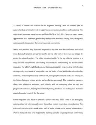 2
                            MAGAZINE STAFF -CHOOSE YOUR ROLE




A variety of careers are available in the magazine industry, from the obvious jobs in

editorial and advertising to work in supporting areas such as circulation and marketing. The

majority of consumer magazines are published in New York City; however, many career

opportunities exist elsewhere, particularly at magazines published for city, state, or regional

audiences and at magazines that serve trades and associations.


While staff positions vary from one magazine to the next, most have the same basic staff

roles. Editorial functions are carried out by people who work with words and images to

create the editorial product. The editor or editor-in-chief is the top editorial position at a

magazine and is responsible for directing all content and implementing the mission of the

magazine. The editor's right-hand person, the managing editor, is responsible for following

the day-to-day operations of a magazine, and the duties of that position include enforcing

deadlines, overseeing the quality of the work, managing the editorial staff, and serving as

the liaison between writers, artists, and production personnel. The production manager,

along with production assistants, work closely with the managing editor to track the

progress of each issue, helping the staff meet printing deadlines and making sure that each

page is formatted correctly for the printer.


Some magazines also have an executive editor who may fulfill some of the managing

editor's duties but who is usually more focused on content issues than on production. The

editor and executive editor work with a staff of senior editors and/or section editors as they

oversee particular areas of a magazine by planning content, assigning articles, and writing
 