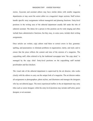 3
                              MAGAZINE STAFF -CHOOSE YOUR ROLE

stories. Associate and assistant editors may have similar duties with smaller magazine

departments or may assist the senior editor on a magazine's larger sections. Staff writers

handle specific story assignments without managerial and planning functions. Entry-level

positions in the writing area of the editorial department usually fall under the title of

editorial assistant. The duties for a person in this position can be wide ranging and often

include basic administrative functions, but they may, in some cases, include short writing

assignments.


Once articles are written, copy editors read them to correct errors in fact, grammar,

spelling, and punctuation; to eliminate problems in organization, clarity, and style; and to

ensure that the piece reflects the content and tone of the mission of a magazine. The

copyediting staff, often referred to by the traditional newspaper term "the copy desk," is

managed by the copy chief. Entry-level positions on the copyediting staff include

proofreaders and fact checkers.


The visual side of the editorial department is supervised by the art director, who works

closely with the editors to carry out the unique look of a magazine. The art director makes

all assignments to photographers, photo stylists, and illustrators and manages the designers

who lay out editorial pages. The more experienced staffers in the art department may carry

titles such as senior designer; while the entry-level positions may include staff artist, junior

designer, or art assistant.
 