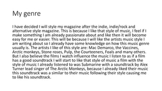 My genre
I have decided I will style my magazine after the indie, indie/rock and
alternative style magazine. This is because I like that style of music, I feel if I
make something I am already passionate about and like then it will become
easy for me or easier. This will be because I will like the artists music style I
am writing about so I already have some knowledge on how this music genre
usually is. The artists I like of this style are: Mac Demarco, the Vaccines,
Arctic monkeys, Stone roses, Pulp, the Courteeners, Foals and many others.
But I also believe the films I watch influence the music I listen to as if a film
has a good soundtrack I will start to like that style of music a film with the
style of music I already listened to was Submarine with a soundtrack by Alex
Turner lead singer of The Arctic Monkeys, because I already liked their music
this soundtrack was a similar to their music following their style causing me
to like his soundtrack.
 