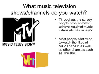 What music television shows/channels do you watch?  Throughout the survey people have admitted to have watched music videos etc. But where? Most people confirmed to watch the likes of MTV and VH1 as well as other channels such as The Box! 