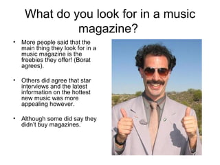 What do you look for in a music magazine?  More people said that the main thing they look for in a music magazine is the freebies they offer! (Borat agrees). Others did agree that star interviews and the latest information on the hottest new music was more appealing however. Although some did say they didn’t buy magazines. 