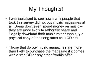 My Thoughts! I was surprised to see how many people that took this survey did not buy music magazines at all. Some don’t even spend money on music – they are more likely to rather file share and illegally download their music rather than buy a physical copy of the song such as a CD etc. Those that do buy music magazines are more than likely to purchase the magazine if it comes with a free CD or any other freebie offer.  