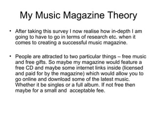 My Music Magazine Theory After taking this survey I now realise how in-depth I am going to have to go in terms of research etc. when it comes to creating a successful music magazine. People are attracted to two particular things – free music and free gifts. So maybe my magazine would feature a free CD and maybe some internet links inside (licensed and paid for by the magazine) which would allow you to go online and download some of the latest music. Whether it be singles or a full album. If not free then maybe for a small and  acceptable fee. 