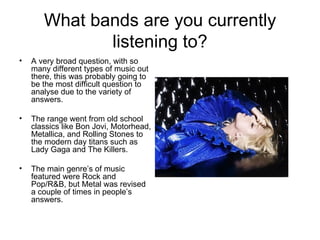 What bands are you currently listening to? A very broad question, with so many different types of music out there, this was probably going to be the most difficult question to analyse due to the variety of answers. The range went from old school classics like Bon Jovi, Motorhead, Metallica, and Rolling Stones to the modern day titans such as Lady Gaga and The Killers. The main genre’s of music featured were Rock and Pop/R&B, but Metal was revised a couple of times in people’s answers. 