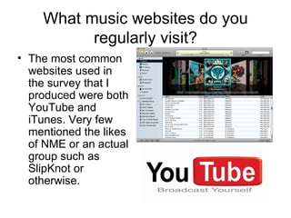 What music websites do you regularly visit? The most common websites used in the survey that I produced were both YouTube and iTunes. Very few mentioned the likes of NME or an actual group such as SlipKnot or otherwise. 