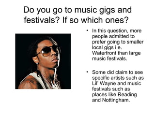 Do you go to music gigs and festivals? If so which ones?  In this question, more people admitted to prefer going to smaller local gigs i.e. Waterfront than large music festivals. Some did claim to see specific artists such as Lil’ Wayne and music festivals such as places like Reading and Nottingham. 