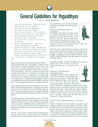 General Guidelines for Yogaabhyas
                                           Author     Renu Vakharia

1.     Place and surroundings: choose your place                the emotional mental and physical level.
       which is quite, airy, and well lit                       Strengthens the legs and ankles and foot
2.     Yoga does not need any equipment                         muscles.
3.     Can be done daily in all seasons                         Asana #1: Eka Pada Asana or
4.     Must be done preferably in the morning or                Virkasana
                                                                Technique: First stand in Tadasana, with
       evening or at any time on a light stomach
                                                                feet together and arms at the side. Focus
5.     Can be preferably performed four and a
                                                                the gaze at a fixed point in front of the
       half hours after a heavy meal                            body at eye level. Bend the right knee,
6.     Use minimum effort to attain and maintain                grip the ankle and place the sole of the
       the postures                                             foot on the inner side of the left thigh. Heels
7.     Avoid a competitive spirit. Yoga can be                  should be close to the perineum and the right knee
       done by anybody who can breathe.                         should be pointed out to the side.
8.     Perform all practices slowly and smoothly
       never do it forcefully and maintain the pose             Hold the ankle until the body is balanced, extend both
       according to your ability. Slow and regular              arms to the side and turn the palms upward and stretch
       practice can make you supple, happy,                     the palms overhead. Join the palms keeping the elbows
       healthy, and strong physically and mentally              straight, extending the palms overhead, breathe evenly
9.     Yoga practice is harmless when properly                  hold the arms and fingers vertically upward, stretching
done                                                            the body upward.

What are yoga asana and why practice them:                      Breathing: breathe normally throughout the practice.
Today, yoga asanas are very popular. Asanas are the             Practice unto three rounds on each leg,
third and one of the most important limbs of yoga. The          holding the pose up to 2 minutes each
word ‘asana’ is usually translated as a pose or posture.        time.
Asana are not only for physical fitness but are a means
to physical vitality. The yogic tradition is ancient time       Asana #2: Uttitha Hasta
honored and has had a lot of positive spiritual energy          Padangusthasana
invested into it, for over a millennium. So yoga works          Technique: Stand with feet together and
not only with the physical body but also increasingly           relax the entire body. Focus the gaze at a
with subtle bodies. Swami Sivananda explained yoga as           fixed point at eye level. Bend the right
an integration the harmony between thought word and             knee bringing the thigh as close as possi-
deed. Or the integration between head heart and hand.           ble to the chest. Place the right arm
                                                                around the outside of the bent leg and take a
Asana help develop the interrelation between the emo-           hold of the big toe. Straighten the right leg and slowly
tional, mental and physical level. Through the practice         pull it up close to the body and keep your left arm close
of asana one can achieve the reunion of body and mind.          along the left side of the body in a relaxed manner,
There are many groups in asana, for example, standing,          keeping the balance, and hold the position as long as
sitting, sleeping, backward bending, and forward bend-          possible. Bend the knee, relax the toe and lower the
ing etc.                                                        foot to the floor. Repeat with the other leg, perform
                                                                this asana 2-3 times on each leg.
The different group’s impact different parts of the body
and the mind, for instance, balancing asana develops the        Uttitha Hasta Padangusthasana: (Variation
cerebellum the brain center that controls how the body          #2)
works in motion. Balancing asana maybe difficult to             Stand in Tadasana, with feet together, feeling the equal
perform at first, but since the body is adaptable and           weight on both feet, and relax your entire body. Keep
progress will quickly be made with a few weeks of regu-         the left foot firm, facing directly forward turn the right
lar practice.                                                   leg out, placing the center on the back of heel on the
                                                                ledge, in line with the right hip. Shift the body weight
Benefits: These asana specially noted for balancing the         on the right leg, stretch the left leg up, keeping it verti-
nervous system remove stress and anxiety and balance            cal, stretch the right knee and extend the back of the leg
the body and the mind, it helps improve the concentra-          toward the heel. Stretch the sole of the foot with the

                                                The Journal of Vedic Heritage

                                                            14
 