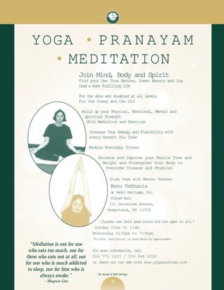 YOGA • P R A N A Y A M
    • MEDITATION
                         Join Mind, Body and Spirit
                         Find your Own True Nature, Inner Beauty and Joy
                         Lead a more fulfilling life

                         For the able and disabled at all levels
                         For the Young and the Old

                          Build up your Physical, Emotional, Mental and
                           Spiritual Strength
                            With Mediation and Exercise

                                Increase Your Energy and Flexibility with
                                every Breath You Take

                                Reduce Everyday Stress

                                    Balance and Improve your Muscle Tone and
                                      Weight and Strengthen Your Body to
                                       Overcome Disease and Physical

                                               Study Yoga with Master Teacher
                                                Renu Vakharia
                                               a Vedic Heritage, Inc.
                                                t
                                              Vikram Hall
                                              111 Jerusalem Avenue,
                                             Hempstead, NY 11550

                                     Classes are held year-round and are open to all.*
                                  Sunday 10am to 11am
                                 Wednesday 6:30pm to 7:30pm
                                 *Private instruction is available by appointment
  “Mediation is not for one
 who eats too much, nor for      For more information, call
them who eats not at all; not    516 771 1423 / 516 868 6220
for one who is much addicted     or check out our web site www.yogaashram.com
 to sleep, nor for him who is
                                    The Journal of Vedic Heritage
        always awake.”
        ~ Bhagwat Gita                          15
 