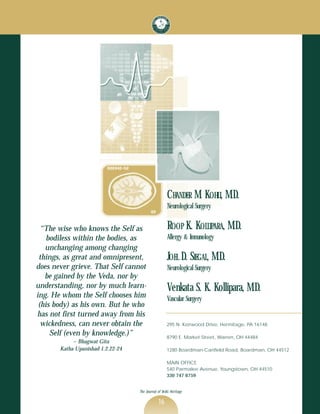 CHANDER M. KOHLI, M.D.
                                                     Neurological Surgery


  “The wise who knows the Self as                    ROOP K. KOLLIPARA, M.D.
    bodiless within the bodies, as                   Allergy & Immunology
   unchanging among changing
 things, as great and omnipresent,                   JOEL D. SIEGAL, M.D.
does never grieve. That Self cannot                  Neurological Surgery
   be gained by the Veda, nor by
understanding, nor by much learn-                    Venkata S. K. Kollipara, M.D.
ing. He whom the Self chooses him                    Vascular Surgery
 (his body) as his own. But he who
has not first turned away from his
  wickedness, can never obtain the                   295 N. Kerrwood Drive, Hermitage, PA 16148
     Self (even by knowledge.)”                      8790 E. Market Street, Warren, OH 44484
            ~ Bhagwat Gita
       Katha Upanishad 1.2.22-24                     1280 Boardman-Canfield Road, Boardman, OH 44512

                                                     MAIN OFFICE
                                                     540 Parmalee Avenue, Youngstown, OH 44510
                                                     330 747 6759


                                   The Journal of Vedic Heritage

                                               16
 