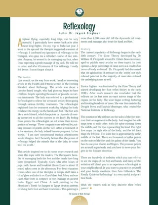 Reflexology
                                         Author    D r. J a y e s h S i n g h a v i
                                                                  more than 4,000 years old! All the Ayurvedic oil treat-

A
     irplane flying, especially long trips, can be very
     stressful. I particularly have severe back-ache after        ments and massages also treat the hand and feet.
     most long flights. On my trip to India last year, I
went to the spa and the therapist suggested a session of          History
reflexogy. I confessed my ignorance of reflexogy to the           The current popularity of Reflexogy began in the early
therapist, who gave me a refresher course of two min-             20th century. The Zone Theory developed by Dr
utes. Anyway, he seemed to be massaging my foot, when             William H. Fitzgerald whom Dr. Edwin Bowers encour-
I was expecting a gentle massage of my back. He told me           aged to publish many articles on these topics. In their
to relax, and after 45 minutes of foot reflexogy, I really        opinion, a large percentage of cases were as a result of an
felt better. I soon forgot about it.                              ‘error of body and mind’. Dr. Fitzgerald had discovered
                                                                  that the application of pressure on the ‘zones’ not only
The basics                                                        relieved pain but in the majority of cases also relieved
Last month, on the way from work, I read an interesting           the underlying cause as well.
article in the Health and Fitness section of the Evening
Standard about Reflexogy. The article was about a                 Eunice Ingham was fascinated by the Zone Theory and
London-based couple, who had given up hopes to have               started developing her foot reflex theory in the early
children, despite spending thousands of pounds on vari-           1930’s. After much research she concluded that the
ous treatments. The lady was referred to a professional           reflexes on the feet were an exact mirror image of the
Reflexologist to relieve her stress and anxiety from going        organs on the body. She soon began writing, lecturing
through various fertility treatments. The reflexologist           and treating hundreds of cases. She was then assisted by
explained that the treatment works by helping the body            Dwight Byers and Eusebia Messenger, who created the
rebalance its energy via the hands and feet. The feet acts        National Institute of Reflexogy
like a switchboard, which has points or channels of ener-
gy connected to all the systems in the body. By feeling           The position of the reflexes on the soles of the feet mir-
these points, the reflexologist can tell where there is con-      rors their arrangement in the body. Just imagine the sole
gestion of energy. These congestion are relieved by put-          maps next to each other, with the spine running down
ting pressure of points on the feet. After a treatment of         the middle, and the toes representing the head. The right
a few sessions, the lady indeed became pregnant. In her           foot maps the right side of the body, and the left foot
words, ‘ I am sure conventional medical practitioners             maps the left side. The waist line is approximately in the
would disagree, but I honestly believe that the power of          middle of the feet. There are thousands of reflex points
reflexogy helped the miracle that is the baby to come             on the soles of the feet and the palms of the hands. You
into the world.’                                                  have to use your thumb and fingers. The pressure points
                                                                  are as small as pinheads, and you have to move your fin-
This article inspired me to do some more research and             gers in the forward direction.
share this topic with the readers. The therapeutic bene-
fits of massaging both the feet and the hands have long           There are hundreds of websites which you can refer to
been recognized. Typically, Guru Maa after hours of               to see the maps of the feet and hands, and many of the
puja, path, havan and breakfast (from 2 am to about 12            websites will direct you to an experience reflexologist in
noon) takes a rest in the afternoon. Her best relaxation          your neighborhood. If you want to practice on yourself
comes when one of her disciples or temple staff takes a           and your family members, then Ann Gillanders ‘The
bit of ghee and rubs it on Guru Maa's feet. Many authors          Family Guide to Reflexology’ is a very useful and prac-
claim that there is evidence of feet massage in ancient           tical book.
India, Egypt and China. A wall painting in the
Physician’s Tomb At Saqqara in Egypt depicts patients             Wish the readers well as they discover their reflex
receiving both foot and hand treatments. This painting is         points! s

                                                  The Journal of Vedic Heritage

                                                              21
 
