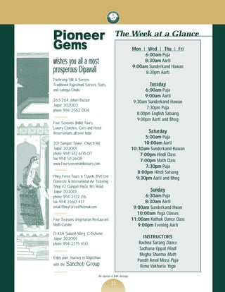 Pioneer                                       The Week at a Glance
Gems                                                           Mon ‚ Wed ‚ Thu ‚ Fri

wishes you all a most
                                                                    6:00am Puja


prosperous Dipawali
                                                                    8:30am Aarti
                                                               9:00am Sunderkand Hawan
                                                                    8:30pm Aarti
Pachrangi Silk & Sarees
Traditional Rajasthani Sarees, Suits,                                    Tuesday
and Lahnga-Cholis                                                     6:00am Puja
                                                                      9:00am Aarti
263-264 Johari Bazaar                                           9:30am Sunderkand Hawan
Jaipur 302003
phone 91141 2562 004
                                                                       7:30pm Puja
                                                                  8:00pm English Satsang
                                                                  9:00pm Aarti and Bhog
Four Seasons (India) Tours
Luxury Coaches, Cars and Hotel
Reservations all over India                                            Saturday
                                                                      5:00am Puja
201 Sangam Tower, Church Rd                                          10:00am Aarti
Jaipur 302001                                                  10:30am Sunderkand Hawan
phone 91141 5112 605-07                                            7:00pm Hindi Class
fax 91141 511 2608
www.Fourseasonsindiatours.com
                                                                   7:00pm Math Class
                                                                      7:30pm Puja
                                                                  8:00pm Hindi Satsang
Pinky Forex Tours & Travels (Pvt) Ltd                            9:30pm Aarti and Bhog
Domestic & International Air Ticketing
Shop #2 Ganpati Plaza, M.I. Road
Jaipur 302001                                                           Sunday
phone 91141 2372 216                                                  6:30am Puja
fax 91141 2360 437                                                   8:30am Aarti
email PinkyForex@hotmail.com                                    9:00am Sunderkand Hwan
                                                                  10:00am Yoga Classes
Four Seasons Vegetarian Restaurant                             11:00am Kathak Dance Class
Multi-Cuisine                                                     9:00pm Evening Aarti
D-43A Subash Marg. C-Scheme
Jaipur 302001                                                        INSTRUCTORS
phone 91141 2375 450                                               Rachna Sarang Dance
                                                                   Sadhana Uppal Hindi
Enjoy your Journey to Rajasthan
                                                                   Megha Sharma Math

with the Sancheti     Group
                                                                  Pandit Amol Misra Puja
                                                                    Renu Vakharia Yoga
                               The Journal of Vedic Heritage

                                           33
 