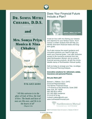 Does Your Financial Future
                                               Include a Plan?
D R . S OMYA M ITR A
C HHABR A , D.D.S.

             and                                                                     Mukesh J. Malkan, CLU, ChFC
                                                                                     Financial Representative


                                               Invest an hour with me sharing your dreams
Mr s. S o mya P r i ya,                        and objective for your family’s future. You’ll
                                               receive a written analysis that will help you
 M o nica & Nina                               identify short-term financial needs and long-
                                               term goals.
     Chhab r a                                 You’ll also receive the expert guidance and
                                               innovative solutions you need to help you
                                               reach your financial goals. I can offer exclusive
                                               access to life insurance products from top-
                                               rated Northwestern Mutual, and an array of
            1537                               financial services products, all with the unmis-
                                               takable stamp of Northwestern Mutual quality.

            Straight Path                      Call me today to arrange your free, no-obliga-
                                               tion Personal Planning Analysis.

            Wyandanch,                         Innovative solutions for retirement, estate,
                                               insurance and personal finance.

            NY 11798                           Are you there yet?

                                               Mukesh J. Malkan, CLU, ChFC
            516 643 6444                       Financial Representative
                                               The Nemec Financial Group
                                               1114 Avenue of the Americas, Suite 2300
                                               New York, NY 10036
                                               646 366 6614 office
   “All this universe is in the                201 445 0893 residence
 glory of God, of Siva, the God                212 819 9716 fax
                                               mukesh.malkan@nmfn.com
 of love. The heads and faces of               www.northwesternmutual.com
 men are His own, and He is in
        the hearts of all”
          ~ Bhagwat Gita

                                               ©2000 The Northwestern Mutual Life Insurance Co., Milwaukee, WI 0049-137


                               The Journal of Vedic Heritage

                                           35
 