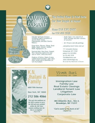 bajrang                                          The Perfect Place To Find Items
                                                 For Your Temple At Home!
bazaar                                           ~
                                                 Phone 516 539 9055
                                                 Fax 516 483 1078
     • Valuable Spiritual Literature:                           • Audio Tapes: Live concerts of
       Including English translation of                           Vedic Heritage and other varieties
       ancient Vedic stories                                      of cassettes.
       (Upaniahadas and Ram Charitra
       Manas.)                                                  • Art: Pictures and silk paintings.
     • Pooja Items: INcense, Dhoop, Bead-                       ...and plenty more! Come visit us!
       Malas, Dipak, Kumum, Sindoor,
       Molli, Yagnapaveet, etc.                                  111 Jerusalem Avenue,
     • Spiritual Idols: Ram Darar, Ganpati,                      Hempstead, NY 11550
       Devi, Hanuman replicas for your                           phone 516 539 9055
       auto or home, Shiva and more!
                                                                 ax 516 483 1078
     • Replicas of Deities: Made of stone,                       GuruMaa@msn.com
       sandal wood,meenakari, gold, silver,
       other metals and in diamonds (to                          www.vedicheritage.org
       suit any budget).                                         We accept Visa, Mastercard, or Discover




K.N.                                                     Vivek Suri
                                                         Attorney at Law
Jhalani &
Family                                                Immigration Law
                                                         Family Law
608 Fifth Avenue                                    Real Estate Closings
                                                    Landlord-Tenant Law
New York, NY 10020                                        Litigation
                                                       Corporate Law
212 586 4066
                                                         646 423 0064
“The soul who meditates on                           383 Atlantic Ave., Ste 2,
 the Self is content to serve
 the Self and rests satisfied
                                                       Brooklyn, NY 11217
    within the Self: there
 remains nothing more for
    him to accomplish.”
        ~ Bhagwat Gita
                                                                   s
                                                    “God is seated in the hearts of all.”
                                                                ~ Bhagwat Gita


                         The Journal of Vedic Heritage

                                     46
 