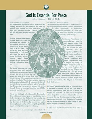 God Is Essential For Peace
                                      Author    Ganesh L. Bhirud, Ph.D.

God is Essential for Peace                                         The Panacea: Spiritualization
We think of sense impressions and, as Lord Krishna says,           “We extend intellect into spirituality” is the Masters’ teach-
develop wild thinking, evil tendencies, etc. This way,             ing. Srila prabhupada reiterates it as: “material existence must
peace is never possible. The Lord gives us the                               be 100% spiritualized.” Sri Ramakrishna
right Way: “surrender unto Me..” He does                                           Paramahansa proclaimed it as: “books, ritu-
not give any plans, programs, and poli-                                               als...forms count very little; what counts is
cies.                                                                                    spirituality – spiritualizing.”

What is the sure proof of right,                                                           Ramakrishna Paramahansa was
or good peace effort? Only the                                                               a householder and a priest. He
realization of oneness, or
                                                                                              lived Hinduism and saw God.
advaita is the right proof. It is
                                                                                               He lived Islam and merged
realizing one action _ essen-
                                                                                                 in the Prophet. He lived
tially to be all actions. “The
one action is the action of                                                                       Christianity    and    got
surrendering to God”; and                                                                         merged in Lord Christ. He
all actions that we all are                                                                       made chaste householders
doing. World peace or com-                                                                        and monks. He could
munity       peace!      Peace                                                                   bestow knowledge with
requires all to be at peace. i.e:                                                               touch. He proclaimed unity
to be at “realizing the advai-                                                                of religions by saying, “all
ta.”                                                                                         religions are part and parcel of
                                                                                           the one eternal Religion.” He
In doing surrendering, one
                                                                                         practiced this one Religion and
remembers God with surrender
                                                                                       spiritualized life _ his and others.
and does one’s thoughts and actions
                                                                                    King Parikshita fostered Religion.
in daily life and at the very first try,
gets a tiny sense of its success along with                                     Nature – environment – was kind to all in
worldly success. After repeated surrendering, one                          his kingdom. Rains fell on time. People were
realizes the advaita. The advaita acts as the imperative           contented and unafraid. The Religion is: “remember
and energizer in further life. It makes one deliberately           God, think, and act.”
strive to do the surrendering for the sake of surrender-
ing. This striving is striving to be at peace. It is striving      The path of spiritualizing has signs. At the very first try
to curb the use is senses and boost the use of higher              of practicing the Religion, the trier gets a tiny sense of
senses, in one’s efforts.                                          success. Repeated tries leads the trier to realize the
                                                                   Religion and facts of it – it is the way of doing each
To do wild thinking is to live illusory life. To remember
                                                                   action; it is politics, education...; it is rooted in one; and
God and think is to do original, or true, thinking and is
                                                                   so on. All this urge the trier to start striving to make it
to live true peace, true dutifulness, true security, true
                                                                   spontaneous in oneself. Here, the motive of obtaining
goodness, etc. By thinking of sense impressions, by tast-
ing the fruits of the knowledge tree, we lose original             success changes to the motive of doing striving for mak-
thinking. By surrendering to God, we get help of God to            ing the Religion spontaneous in oneself.
regain our original thinking, sow, but surely.
                                                                   It is the soul’s aspiration to spiritualize life in order to
God bless us: we do surrendering to Him, and ask oth-
                                                   The Journal of Vedic Heritage

                                                               47
 