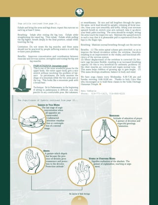 Yoga article continued from page 14...                                   or swastikasana. Sit nice and tall lengthen through the spine,
                                                                         the spine, neck head should be upright, releasing all facial mus-
Exhale and bring the arms and legs down, repeat this exercise on         cles, close your eyes smoothly and softly, lifting your sternum
each leg at least 2 times.                                               upward, breath in, stretch your arm outward, raise it up above
                                                                         your head, palm touching. The arms should be straight, letting
Breathing: Inhale after resting the big toes. Exhale while               the arms touch the respective ears. Maintain the upward stretch
straightening the raised leg. Then inhale. Exhale while pulling          in such a way that it is pleasurable pull is experienced from the
the leg higher, breath deeply in the final position, exhale while        hips to the finger tips.
lowering the leg.
                                                                         Breathing: Maintain normal breathing through out the exercise
Limitation: Do not strain the leg muscles, and these asana
should not be practiced by people suffering sciatica or with hip         Benefits: (1) The entire spinal column gets stretched, so as to
or knee joint problems.                                                  improve the blood circulation within the vertebrae, therefore
                                                                         resulting in an improvement in the vitality and functional effi-
Benefits: Improves concentration and coordination between                ciency of the nervous system.
muscular and nervous system, strengthen and toning the hip and           (2) Minor displacement of the vertebrae is corrected (3) tho-
            leg muscles.                                                 racic cage becomes flexible, resulting in an increased breathing
                                                                         capacity (4) this is very beneficial for asthmatic problems (5)
                PARVATASANA (mountain pose)
                                                                         the chest muscles are corrected and regain normal tone. (6)
                This is one of the most wonderful poses for the
                                                                         This asana helps children of growing age to gain height. (7)
                upper body, the entire upper body gets a nice
                stretch without involving the problem of bal-            This asana develops steadiness, balance in body and mind.
                ance. In parvatasana, the body assumes the
                shape of a mountain while the two arms join at           We have yoga classes every Wednesday, 6.30-7.30 pm and
                the top. This looks like a mountain peak with            Sunday morning, 9.00-10.00 am. Thanks to holy Guru Maa
                a broad base.                                            who encouraged us to hold these classes in the Vedic Heritage
                                                                         Hanuman Temple. s
                Technique: Sit in Padamasana, in the beginning
                if sitting in padamasana is difficult, you may           Renu Vakharia
                practice in any comfortable pose, like sukasana,
                                                                         Phone: 516-771-1423, 516-868-6220

The Significance of Symbols continued from page 18...

                     SAMADHI OR YOGA MUDRA
                         The last stage of yogic
                           concentration when
                            all opposites are
                             transcended.                                                                   NAMASKARA
                             Undistracted                                                                      Attitude of adoration of prayer.
                              attention visualiza-                                                               A gesture of devotion and
                             tion or contempla-                                                                    respectful greetings.
                            tion of a mental                                                                        Salutation.
                           image.




                           ABHAYA
                             A gesture which dispels
                              fear because the pres-
                               ence of divinity gives                               VITARKA OR VYAKHYANA MUDRA
                               reassurance and protec-                                   Signifies realization of the absolute. The
                              tion to the devotee.                                         gesture of explanation, reaching or argu-
                             ‘Protection attitude”.                                         ment.




                                                         The Journal of Vedic Heritage

                                                                     49
 