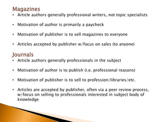 Magazines
• Article authors generally professional writers, not topic specialists
• Motivation of author is primarily a paycheck
• Motivation of publisher is to sell magazines to everyone
• Articles accepted by publisher w/focus on sales (to anyone)
Journals
• Article authors generally professionals in the subject
• Motivation of author is to publish (i.e. professional reasons)
• Motivation of publisher is to sell to profession/libraries/etc.
• Articles are accepted by publisher, often via a peer review process,
w/focus on selling to professionals interested in subject body of
knowledge
 