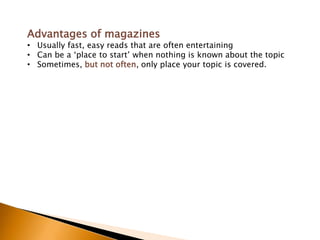 Advantages of magazines
• Usually fast, easy reads that are often entertaining
• Can be a „place to start‟ when nothing is known about the topic
• Sometimes, but not often, only place your topic is covered.
 