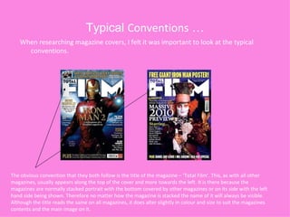 Typical  Conventions  … When researching magazine covers, I felt it was important to look at the typical conventions. The obvious convention that they both follow is the title of the magazine – ‘Total Film’. This, as with all other magazines, usually appears along the top of the cover and more towards the left. It is there because the magazines are normally stacked portrait with the bottom covered by other magazines or on its side with the left hand side being shown. Therefore no matter how the magazine is stacked the name of it will always be visible. Although the title reads the same on all magazines, it does alter slightly in colour and size to suit the magazines contents and the main image on it.  