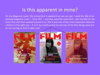Is this apparent in mine? On my Magazine cover, this convention is apparent as you can see. I used the title of an existing magazine cover – ‘total film’ – and also used the same font. I put my title on the cover first and then worked around it as I felt it was one of the most important features. I think it is the right size – it isn't too small so that its not one of the first things seen but its not too big so that it takes over. 
