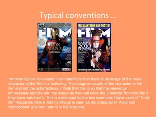 Typical conventions … Another typical convention I can identify is that there is an image of the main character of the film it is featuring. The image is usually of the character in the film and not the actor/actress. I think that this is so that the viewer can immediately identify with the image as they will know the character from the film if they have watched it. This is evidenced by the two examples I have used of ‘Total film’ Magazine where Johnny Dhepp is seen as his character in ‘Alice and Wonderland’ and Iron man is in full costume.  