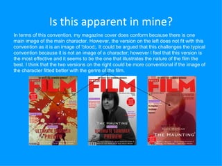 Is this apparent in mine? In terms of this convention, my magazine cover does conform because there is one main image of the main character. However, the version on the left does not fit with this convention as it is an image of ‘blood;. It could be argued that this challenges the typical convention because it is not an image of a character; however I feel that this version is the most effective and it seems to be the one that illustrates the nature of the film the best. I think that the two versions on the right could be more conventional if the image of the character fitted better with the genre of the film.  