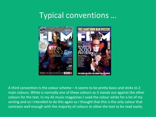 Typical conventions … A third convention Is the colour scheme – it seems to be pretty basic and sticks to 2 main colours. White is normally one of these colours as it stands out against the other colours for the text. In my AS music magazines I used the colour white for a lot of my writing and so I intended to do this again as I thought that this is the only colour that contrasts well enough with the majority of colours to allow the text to be read easily.   